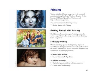Printing
You can print Corel Painter images on a wide variety of
printers, including PostScript, Windows Graphics Device
Interface (GDI), and QuickDraw® printers, and
high-resolution imagesetters.
This section contains the following topics:
•• Getting Started with Printing


Getting Started with Printing
Corel Painter offers a wide range of printing options for
various output devices. You can preview and size the image
before you print it.

Setting Up Printing
Options for setting up your file for printing depend on
several factors: the type of output device to be used, whether
the printed output will be in color or in black and white, and
whether you are printing separations.

To access print settings
•• Choose File menu      Page Setup.

To preview an image
1 On the Info palette, click the palette menu arrow.
2 Choose one of the following:

                                                          311
 