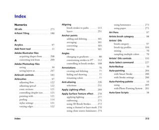 Index
Numerics                                                          Aligning                                                              using luminance . . . . . . . . . . . . 273
                                                                        brush strokes to paths . . . . . . . 113                        using paper . . . . . . . . . . . . . . . . . 271
3D oils . . . . . . . . . . . . . . . . . . . . . . . . . 273
                                                                        layers . . . . . . . . . . . . . . . . . . . . . . 251   Art Pens. . . . . . . . . . . . . . . . . . . . . . . . . 97
4-Point Tiling . . . . . . . . . . . . . . . . . . 180
                                                                  Anchor points                                                  Artists brush category . . . . . . . . . . 98
                                                                        adding and deleting . . . . . . . . .            301
A                                                                                                                                Artists’’ Oils
                                                                        averaging . . . . . . . . . . . . . . . . . .    301
Acrylics . . . . . . . . . . . . . . . . . . . . . . . . . . 97                                                                         brush category . . . . . . . . . . . . . . . 97
                                                                        converting. . . . . . . . . . . . . . . . . .    303
                                                                                                                                        brush tip profiles . . . . . . . . . . . . 164
Add Point tool . . . . . . . . . . . . . . . . . . . 11                 moving . . . . . . . . . . . . . . . . . . . .   301
                                                                                                                                        mixing . . . . . . . . . . . . . . . . . . . . . . 70
Adobe Illustrator files                                           Angles                                                                sampling multiple colors . . . . . 70
       acquiring shapes from . . . . . . 298                            changing in gradients . . . . . . . . . 80
                                                                                                                                 Artists’’ Oils controls . . . . . . . . . . . 193
       converting text from . . . . . . . . 299                         constraining strokes to 45° . . . 112
                                                                        controlling in brush strokes . . 168                     Auto Select command . . . . . . . . . 227
Adobe Photoshop files
       saving . . . . . . . . . . . . . . . . . . . . . . . 30                                                                   Auto-Backup . . . . . . . . . . . . . . . . . . . . 39
                                                                  Annotations . . . . . . . . . . . . . . . . . . . . . 76
       saving layers as . . . . . . . . . . . . . 247                   creating and deleting . . . . . . . . . . 77             Auto-painting . . . . . . . . . . . . . . . . . . 204
Airbrush controls . . . . . . . . . . . . . . 183                       hiding and showing . . . . . . . . . . . 77                     with Smart Stroke . . . . . . . . . . 206
                                                                        renaming colors . . . . . . . . . . . . . . 77                  with Stroke settings . . . . . . . . . 206
Airbrushes . . . . . . . . . . . . . . . . . . . . . . . 97
       adjusting flow . . . . . . . . . . . . . .        122      Anti-aliasing . . . . . . . . . . . . . . . . . . . 226        Auto-Painting palette . . . . . . . . . . . 16
       adjusting spread . . . . . . . . . . . .          122            selections . . . . . . . . . . . . . . . . . . 231              using . . . . . . . . . . . . . . . . . . . . . . 205
       conic sections . . . . . . . . . . . . . .        121      Apply Lighting effect . . . . . . . . . . 269
                                                                                                                                        with Photo Painting System . 201
       controlling droplet size . . . . . .              123                                                                     Auto-Save Scripts . . . . . . . . . . . . . . . 38
                                                                  Apply Surface Texture effect . . . 270
       painting with . . . . . . . . . . . . . . .       121            applying lighting . . . . . . . . . . .          277
       pooling . . . . . . . . . . . . . . . . . . . .   114            embossing. . . . . . . . . . . . . . . . . .     275
       stylus settings . . . . . . . . . . . . . .       121            using 3D Brush Strokes . . . . .                 272
       varying edges . . . . . . . . . . . . . . .       122            using a channel or layer mask                    276
                                                                        using clone source luminance                     274

Index                                                                                                                                                                                  313
 