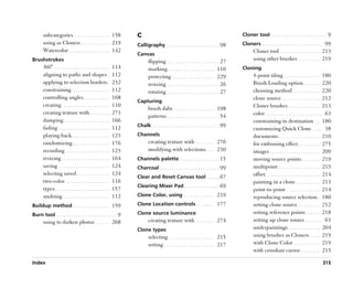 subcategories . . . . . . . . . . . . . . . 158             C                                                                  Cloner tool . . . . . . . . . . . . . . . . . . . . . . . . 9
       using as Cloners . . . . . . . . . . . . 219                Calligraphy . . . . . . . . . . . . . . . . . . . . . . 98         Cloners . . . . . . . . . . . . . . . . . . . . . . . . . 99
       Watercolor . . . . . . . . . . . . . . . . . 142                                                                                      Cloner tool . . . . . . . . . . . . . . . . . 213
                                                                   Canvas
Brushstrokes                                                              flipping . . . . . . . . . . . . . . . . . . . . . . 27            using other brushes . . . . . . . . . 219
       360° . . . . . . . . . . . . . . . . . . . . . . .    114          marking. . . . . . . . . . . . . . . . . . . . 110          Cloning
       aligning to paths and shapes .                        112          protecting . . . . . . . . . . . . . . . . . . 229                 4-point tiling . . . . . . . . . . . . . . . 180
       applying to selection borders .                       232          resizing . . . . . . . . . . . . . . . . . . . . . . 26            Brush Loading option . . . . . . . 220
       constraining . . . . . . . . . . . . . . . .          112          rotating . . . . . . . . . . . . . . . . . . . . . . 27            choosing method . . . . . . . . . . . 220
       controlling angles . . . . . . . . . . .              168                                                                             clone source . . . . . . . . . . . . . . . . 212
                                                                   Capturing
       creating . . . . . . . . . . . . . . . . . . . .      110                                                                             Cloner brushes . . . . . . . . . . . . . 213
                                                                          brush dabs . . . . . . . . . . . . . . . . . 198
       creating texture with . . . . . . . .                 273                                                                             color . . . . . . . . . . . . . . . . . . . . . . . . 63
                                                                          patterns . . . . . . . . . . . . . . . . . . . . . . 54
       damping . . . . . . . . . . . . . . . . . . .         166                                                                             constraining in destination . . 180
       fading . . . . . . . . . . . . . . . . . . . . .      112   Chalk . . . . . . . . . . . . . . . . . . . . . . . . . . . . 99
                                                                                                                                             customizing Quick Clone . . . . 38
       playing back. . . . . . . . . . . . . . . .           123   Channels                                                                  documents . . . . . . . . . . . . . . . . . 210
       randomizing . . . . . . . . . . . . . . .             176          creating texture with . . . . . . . . 276                          for embossing effect . . . . . . . . . 275
       recording . . . . . . . . . . . . . . . . . .         123          modifying with selections. . . . 230                               images . . . . . . . . . . . . . . . . . . . . . 209
       resizing . . . . . . . . . . . . . . . . . . . .      164   Channels palette . . . . . . . . . . . . . . . . . 15                     moving source points. . . . . . . . 219
       saving . . . . . . . . . . . . . . . . . . . . .      124   Charcoal . . . . . . . . . . . . . . . . . . . . . . . . . 99             multipoint . . . . . . . . . . . . . . . . . 215
       selecting saved . . . . . . . . . . . . . .           124                                                                             offset. . . . . . . . . . . . . . . . . . . . . . . 214
                                                                   Clear and Reset Canvas tool . . . . . 67
       two-color . . . . . . . . . . . . . . . . . .         116                                                                             painting in a clone . . . . . . . . . . 213
                                                                   Clearing Mixer Pad . . . . . . . . . . . . . . . 69
       types . . . . . . . . . . . . . . . . . . . . . . .   157                                                                             point-to-point . . . . . . . . . . . . . . 214
       undoing . . . . . . . . . . . . . . . . . . .         112   Clone Color, using . . . . . . . . . . . . . 219                          reproducing source selection . 180
Buildup method . . . . . . . . . . . . . . . 159                   Clone Location controls . . . . . . . . 177                               setting clone source . . . . . . . . . 212
Burn tool . . . . . . . . . . . . . . . . . . . . . . . . . 9      Clone source luminance                                                    setting reference points . . . . . . 218
       using to darken photos . . . . . . 268                             creating texture with . . . . . . . . 274                          setting up clone source . . . . . . . 63
                                                                   Clone types                                                               underpaintings . . . . . . . . . . . . . 204
                                                                          selecting . . . . . . . . . . . . . . . . . . . 215                using brushes as Cloners . . . . 219
                                                                          setting . . . . . . . . . . . . . . . . . . . . . 217              with Clone Color . . . . . . . . . . . 219
                                                                                                                                             with crosshair cursor . . . . . . . . 215

Index                                                                                                                                                                                          315
 
