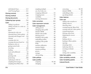 with Quick Clone . . . . . . . . . . . 212                        sampling multiple . . . . . . . . . . . .               70          converting . . . . . . . . . . . . . . . 85, 90
       with Tracing Paper . . . . . . . . . . 211                        sets. See Color sets                                                default CMYK . . . . . . . . . . . . . . . 88
Cloning controls. . . . . . . . . . . . . . . . 180                      swapping additional . . . . . . . . . .                 63          embedding in files . . . . . . . . . . . . 88
                                                                         swapping main . . . . . . . . . . . . . . .             63          specifying default . . . . . . . . . . . . . 87
Cloning method . . . . . . . . . . . . . . . . 160
                                                                         variability . . . . . . . . . . . . . . . . . . . .     77   Color Selector . . . . . . . . . . . . . . . . . . . 11
Closing documents . . . . . . . . . . . . . . 31
                                                                         viewing information . . . . . . . . . .                 60
                                                                                                                                      Color sets . . . . . . . . . . . . . . . . . . . . . . . 71
Collapsing layer groups . . . . . . . . 256
                                                                   Color correction . . . . . . . . . . . . . . . . 266                      adding color swatches to . . . . . . 71
Color . . . . . . . . . . . . . . . . . . . . . . . . . . . . 59
                                                                   Color expression controls. . . . . . . 195                                adding colors to . . . . . . . . . . . . . . 75
       adding in gradients . . . . . . . . . . . 81
                                                                   Color management . . . . . . . . . . . . . . 87                           choosing colors . . . . . . . . . . . . . . . 72
       adding swatches to a color set . 71
                                                                         adding presets . . . . . . . . . . . . . . . .          93          creating from the Mixer Pad . . . 71
       annotations . . . . . . . . . . . . . . . . . . 76
                                                                         changing color profile . . . . . . . .                  89          creating with the Colors palette 74
       bleed . . . . . . . . . . . . . . . . . . . . . . . 173
                                                                         default CMYK . . . . . . . . . . . . . . .              88          customizing layout . . . . . . . . . . . 73
       choosing for color sets . . . . . . . . 72
                                                                         default color profile . . . . . . . . . . .             87          deleting colors from . . . . . . . . . . 75
       choosing from Colors palette . . 61
                                                                         deleting presets. . . . . . . . . . . . . . .           93          displaying for weaves . . . . . . . . . 58
       choosing with Dropper tool . . 116
                                                                         disabling color profile . . . . . . . . .               89          editing. . . . . . . . . . . . . . . . . . . . . . . 75
       cloning . . . . . . . . . . . . . . . . . . . . . . 63
                                                                         embedding profiles . . . . . . . . . . .                88          finding color in. . . . . . . . . . . . . . . 72
       creating color sets . . . . . . . . . . . . 73
                                                                         enabling color profile . . . . . . . . .                89          loading in Mixer palette . . . . . . . 68
       creating selections based on . . 228
                                                                         FAQ . . . . . . . . . . . . . . . . . . . . . . . .     83          opening . . . . . . . . . . . . . . . . . . . . . 72
       finding in color set . . . . . . . . . . . 72
                                                                         monitor calibration . . . . . . . . . . .               85          renaming colors . . . . . . . . . . . . . . 75
       getting started with . . . . . . . . . . . 59
                                                                         monitor display . . . . . . . . . . . . . .             85          replacing colors in . . . . . . . . . . . . 75
       inverting . . . . . . . . . . . . . . . . . . . 268
                                                                         monitor profiling . . . . . . . . . . . . .             85          reverting to default . . . . . . . . . . . 72
       loading . . . . . . . . . . . . . . . . . . . . . 117
                                                                         presets . . . . . . . . . . . . . . . . . . . . . . .   92          saving . . . . . . . . . . . . . . . . . . . . . . . 72
       main and additional . . . . . . . . . . 62
                                                                         settings . . . . . . . . . . . . . . . . . . . . . .    91          setting color variability . . . . . . . . 78
       mixing . . . . . . . . . . . . . . . . . . . . . . 68
       painting with . . . . . . . . . . . . . . . 115
                                                                         soft-proofing . . . . . . . . . . . . . . . . .         89   Color Sets palette . . . . . . . . . . . . . . . 14

       posterizing . . . . . . . . . . . . . . . . . 268           Color policies . . . . . . . . . . . . . . . . . . . . 91          Color variability controls . . . . . . . 195
       replacing in color set . . . . . . . . . 75                 Color profiles                                                     Color Variability palette . . . . . . . . . 77
       sampling from images . . . . . . . . 63                           assigning . . . . . . . . . . . . . . . . 85, 90             Colored Pencils . . . . . . . . . . . . . . . . . . 99
       sampling from Mixer Pad . . . . . 69                              changing . . . . . . . . . . . . . . . . . . . . 89

316                                                                                                                                                   Corel Painter 11 User Guide
 