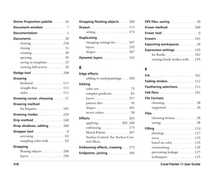 Divine Proportion palette . . . . . . . 16                       Dropping floating objects . . . . . . 260                         EPS files, saving . . . . . . . . . . . . . . . . . 30
Document window . . . . . . . . . . . . . . . 7                  Dryout . . . . . . . . . . . . . . . . . . . . . . . . . 173      Eraser method . . . . . . . . . . . . . . . . . . 160
Documentation . . . . . . . . . . . . . . . . . . 3                     setting . . . . . . . . . . . . . . . . . . . . . . 174    Eraser tool . . . . . . . . . . . . . . . . . . . . . . . . 9
Documents . . . . . . . . . . . . . . . . . . . . . . 20         Duplicating                                                       Erasers . . . . . . . . . . . . . . . . . . . . . . . . . 101
      cloning . . . . . . . . . . . . . . . . . . . . . 210             changing settings for. . . . . . . . . 307
                                                                                                                                   Exporting workspaces . . . . . . . . . . . 18
      closing . . . . . . . . . . . . . . . . . . . . . . 31            layers . . . . . . . . . . . . . . . . . . . . . . . 245
                                                                                                                                   Expression settings . . . . . . . . . . . . . 195
      creating . . . . . . . . . . . . . . . . . . . . . 20             shapes . . . . . . . . . . . . . . . . . . . . . . 307
                                                                                                                                           for Ranks . . . . . . . . . . . . . . . . . . . 182
      opening . . . . . . . . . . . . . . . . . . . . . 20       Dynamic layers . . . . . . . . . . . . . . . . . 243
                                                                                                                                           varying brush strokes with . . . 195
      saving as templates . . . . . . . . . . . 22
      viewing full-screen . . . . . . . . . . . 26               E                                                                 F
Dodge tool . . . . . . . . . . . . . . . . . . . . . 268         Edge effects
                                                                                                                                   F/X. . . . . . . . . . . . . . . . . . . . . . . . . . . . . . 101
Drawing                                                                 adding to underpaintings . . . . 204
                                                                                                                                   Fading strokes . . . . . . . . . . . . . . . . . . 112
      freehand . . . . . . . . . . . . . . . . . . . . 111       Editing
      straight-line . . . . . . . . . . . . . . . . 111                                                                            Feathering selections . . . . . . . . . . . 231
                                                                        color sets . . . . . . . . . . . . . . . . . . . . 75
      styles . . . . . . . . . . . . . . . . . . . . . . . 111          complex gradients . . . . . . . . . . . . 81               Felt Pens. . . . . . . . . . . . . . . . . . . . . . . . 101
Drawing cursor, choosing . . . . . . . 37                               layers . . . . . . . . . . . . . . . . . . . . . . . 257   File Formats
Drawing method                                                          pattern tiles . . . . . . . . . . . . . . . . . . 56               choosing . . . . . . . . . . . . . . . . . . . . . 28
      for Impasto . . . . . . . . . . . . . . . . . 181                 shapes . . . . . . . . . . . . . . . . . . . . . . 301             supported . . . . . . . . . . . . . . . . . . . . 20
                                                                        weave colors . . . . . . . . . . . . . . . . . 58          Files
Drawing modes . . . . . . . . . . . . . . . . 229
                                                                 Effects . . . . . . . . . . . . . . . . . . . . . . . . . . 265           choosing format . . . . . . . . . . . . . . 28
Drip method . . . . . . . . . . . . . . . . . . . 160
                                                                        applying . . . . . . . . . . . . . . . 265, 266                    saving . . . . . . . . . . . . . . . . . . . . . . . 28
Drop shadows, adding . . . . . . . . . 260
                                                                        embossing . . . . . . . . . . . . . . . . . . 275          Filling . . . . . . . . . . . . . . . . . . . . . . . . . . 124
Dropper tool . . . . . . . . . . . . . . . . . . . . . 9                Match Palette . . . . . . . . . . . . . . . 267                    aborting . . . . . . . . . . . . . . . . . . . . 127
      accessing . . . . . . . . . . . . . . . . . . . . 63              Surface Control. See Surface Con-                                  areas . . . . . . . . . . . . . . . . . . . . . . . 125
      sampling color with . . . . . . . . . . 63                        trol effects                                                       based on color . . . . . . . . . . . . . . . 125
Dropping                                                         Embossing effects, creating . . . . 275                                   constraining . . . . . . . . . . . . . . . . 126
      floating objects . . . . . . . . . . . . . . 260           Endpoints, joining . . . . . . . . . . . . . . 305                        preventing leakage. . . . . . . . . . . 127
      layers. . . . . . . . . . . . . . . . . . . . . . . 256                                                                              techniques . . . . . . . . . . . . . . . . . . 125

318                                                                                                                                                  Corel Painter 11 User Guide
 