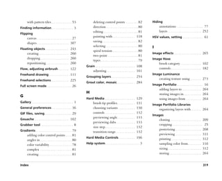 with pattern tiles. . . . . . . . . . . . . . 53                    deleting control points . . . . . . . . 82                   Hiding
Finding information . . . . . . . . . . . . . . 3                          direction . . . . . . . . . . . . . . . . . . . . . 80             annotations . . . . . . . . . . . . . . . . . 77
                                                                           editing . . . . . . . . . . . . . . . . . . . . . . . 81           layers . . . . . . . . . . . . . . . . . . . . . . 252
Flipping
                                                                           painting with . . . . . . . . . . . . . . . 118              HSV values, setting . . . . . . . . . . . . . 61
       canvas . . . . . . . . . . . . . . . . . . . . . . . 27
       shapes . . . . . . . . . . . . . . . . . . . . . 307                saving. . . . . . . . . . . . . . . . . . . . . . . . 82
                                                                           selecting . . . . . . . . . . . . . . . . . . . . . 80       I
Floating objects. . . . . . . . . . . . . . . . 243
                                                                           spiral tension . . . . . . . . . . . . . . . . . 80
       creating . . . . . . . . . . . . . . . . . . . . 260                                                                             Image effects . . . . . . . . . . . . . . . . . . 265
                                                                           two-point . . . . . . . . . . . . . . . . . . . . 81
       dropping . . . . . . . . . . . . . . . . . . . 260                                                                               Image Hose
                                                                           types . . . . . . . . . . . . . . . . . . . . . . . . . 79
       repositioning . . . . . . . . . . . . . . . 260                                                                                        brush category . . . . . . . . . . . . . . 102
                                                                    Grain . . . . . . . . . . . . . . . . . . . . . . . . . . 108
Flow, adjusting airbrush . . . . . . . 122                                                                                                    controls . . . . . . . . . . . . . . . . . . . . 182
                                                                           adjusting . . . . . . . . . . . . . . . . . . . 161
Freehand drawing . . . . . . . . . . . . . 111                                                                                          Image Luminance
                                                                    Grouping layers . . . . . . . . . . . . . . . . 254
Freehand selections . . . . . . . . . . . . 225                                                                                               creating texture using . . . . . . . 273
                                                                    Grout color, mosaic . . . . . . . . . . . . 284
Full screen mode. . . . . . . . . . . . . . . . . 26                                                                                    Image Portfolio . . . . . . . . . . . . . . . . . 16
                                                                                                                                              adding layers to . . . . . . . . . . . . . 264
                                                                    H                                                                         storing images in. . . . . . . . . . . . 264
G
                                                                    Hard Media . . . . . . . . . . . . . . . . . . . . 129                    using images from . . . . . . . . . . 264
Gallery . . . . . . . . . . . . . . . . . . . . . . . . . . . . 1          brush tip profiles. . . . . . . . . . . .           131      Image Portfolio Libraries
General preferences . . . . . . . . . . . . . 36                           choosing variants . . . . . . . . . . .             130            organizing layers with . . . . . . . 264
GIF files, saving . . . . . . . . . . . . . . . . . . 29                   controls . . . . . . . . . . . . . . . . . . . .    132
                                                                                                                                        Images
Gouache . . . . . . . . . . . . . . . . . . . . . . . 102
                                                                           previewing angle. . . . . . . . . . . .             133
                                                                                                                                              cloning. . . . . . . . . . . . . . . . . . . . . 209
                                                                           previewing dabs . . . . . . . . . . . .             133
Grabber tool . . . . . . . . . . . . . . . . . . . . . . 8                                                                                    cropping . . . . . . . . . . . . . . . . . . . . 25
                                                                           size step . . . . . . . . . . . . . . . . . . . .   132
Gradients . . . . . . . . . . . . . . . . . . . . . . . . 79                                                                                  posterizing . . . . . . . . . . . . . . . . . 268
                                                                           transition range . . . . . . . . . . . . .          132
       adding color control points . . . . 81                                                                                                 previewing . . . . . . . . . . . . . . . . . 311
                                                                    Hard Media Controls . . . . . . . . . . . 196                             printing . . . . . . . . . . . . . . . . . . . . 312
       angles in . . . . . . . . . . . . . . . . . . . . . 80
       color variability . . . . . . . . . . . . . . . 78           Help system . . . . . . . . . . . . . . . . . . . . . . . 3               sampling color from . . . . . . . . . 116
       complex . . . . . . . . . . . . . . . . . . . . . 81                                                                                   sizing . . . . . . . . . . . . . . . . . . . . . . 312
       creating . . . . . . . . . . . . . . . . . . . . . . 81                                                                                storing . . . . . . . . . . . . . . . . . . . . . 264


Index                                                                                                                                                                                         319
 