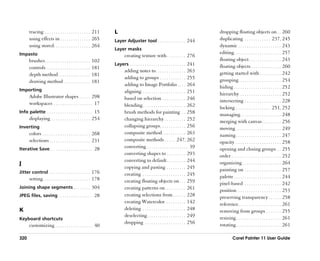 tracing . . . . . . . . . . . . . . . . . . . . . 211     L                                                                dropping floating objects on . . 260
      using effects in . . . . . . . . . . . . . . 265          Layer Adjuster tool . . . . . . . . . . . . . 244                duplicating . . . . . . . . . . . . 237, 245
      using stored. . . . . . . . . . . . . . . . . 264                                                                          dynamic . . . . . . . . . . . . . . . . . . . . 243
                                                                Layer masks
Impasto                                                                                                                          editing. . . . . . . . . . . . . . . . . . . . . . 257
                                                                       creating texture with . . . . . . . . . 276
      brushes . . . . . . . . . . . . . . . . . . . . .   102                                                                    floating object . . . . . . . . . . . . . . . 243
                                                                Layers . . . . . . . . . . . . . . . . . . . . . . . . . . 241   floating objects . . . . . . . . . . . . . . 260
      controls . . . . . . . . . . . . . . . . . . . .    181
                                                                       adding notes to . . . . . . . . . . . . . . 263           getting started with . . . . . . . . . . 242
      depth method . . . . . . . . . . . . . . .          181
                                                                       adding to groups . . . . . . . . . . . . 255              grouping. . . . . . . . . . . . . . . . . . . . 254
      drawing method . . . . . . . . . . . .              181
                                                                       adding to Image Portfolio . . . . 264                     hiding . . . . . . . . . . . . . . . . . . . . . . 252
Importing                                                              aligning . . . . . . . . . . . . . . . . . . . . 251
      Adobe Illustrator shapes . . . . . 298                                                                                     hierarchy . . . . . . . . . . . . . . . . . . . 252
                                                                       based on selection . . . . . . . . . . . 246              intersecting . . . . . . . . . . . . . . . . . 228
      workspaces . . . . . . . . . . . . . . . . . . 17                blending . . . . . . . . . . . . . . . . . . . . 262      locking . . . . . . . . . . . . . . . . 251, 252
Info palette . . . . . . . . . . . . . . . . . . . . . 15              brush methods for painting . . 258                        managing . . . . . . . . . . . . . . . . . . . 248
      displaying . . . . . . . . . . . . . . . . . . 254               changing hierarchy . . . . . . . . . . 252                merging with canvas . . . . . . . . . 256
Inverting                                                              collapsing groups . . . . . . . . . . . . 256             moving . . . . . . . . . . . . . . . . . . . . . 249
      colors . . . . . . . . . . . . . . . . . . . . . . 268           composite method . . . . . . . . . . . 263                naming . . . . . . . . . . . . . . . . . . . . . 247
      selections . . . . . . . . . . . . . . . . . . . 231             composite methods . . . . . 247, 262                      opacity . . . . . . . . . . . . . . . . . . . . . 258
Iterative Save . . . . . . . . . . . . . . . . . . . . 28
                                                                       converting . . . . . . . . . . . . . . . . . . . 39       opening and closing groups . . 255
                                                                       converting shapes to . . . . . . . . . 293                order . . . . . . . . . . . . . . . . . . . . . . . 252
                                                                       converting to default . . . . . . . . . 244               organizing . . . . . . . . . . . . . . . . . . 264
J
                                                                       copying and pasting . . . . . . . . . 245                 painting on . . . . . . . . . . . . . . . . . 257
Jitter control . . . . . . . . . . . . . . . . . . . 176               creating . . . . . . . . . . . . . . . . . . . . 245
      setting . . . . . . . . . . . . . . . . . . . . . . 178                                                                    palette . . . . . . . . . . . . . . . . . . . . . . 244
                                                                       creating floating objects on . . . 259                    pixel-based . . . . . . . . . . . . . . . . . 242
Joining shape segments . . . . . . . . 304                             creating patterns on . . . . . . . . . 261                position. . . . . . . . . . . . . . . . . . . . . 253
JPEG files, saving . . . . . . . . . . . . . . . . 28                  creating selections from . . . . . . 228                  preserving transparency . . . . . . 258
                                                                       creating Watercolor. . . . . . . . . . 142                reference. . . . . . . . . . . . . . . . . . . . 261
K                                                                      deleting . . . . . . . . . . . . . . . . . . . . 248      removing from groups . . . . . . . 255
                                                                       deselecting . . . . . . . . . . . . . . . . . . 249       resizing . . . . . . . . . . . . . . . . . . . . . 261
Keyboard shortcuts
                                                                       dropping . . . . . . . . . . . . . . . . . . . 256        rotating . . . . . . . . . . . . . . . . . . . . . 261
      customizing . . . . . . . . . . . . . . . . . 40

320                                                                                                                                       Corel Painter 11 User Guide
 