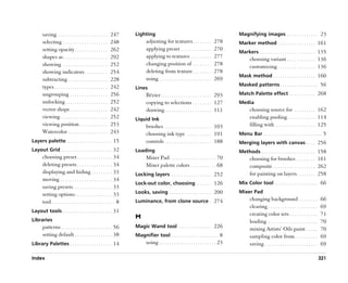 saving . . . . . . . . . . . . . . . . . . . . .      247      Lighting                                                         Magnifying images . . . . . . . . . . . . . 23
       selecting . . . . . . . . . . . . . . . . . . .       248            adjusting for textures . . . . . . . .              278    Marker method . . . . . . . . . . . . . . . . 161
       setting opacity . . . . . . . . . . . . . .           262            applying preset . . . . . . . . . . . . .           270
                                                                                                                                       Markers . . . . . . . . . . . . . . . . . . . . . . . . 135
       shapes as . . . . . . . . . . . . . . . . . . .       292            applying to textures . . . . . . . . .              277           choosing variant . . . . . . . . . . . . 136
       showing . . . . . . . . . . . . . . . . . . .         252            changing position of . . . . . . . .                278           customizing . . . . . . . . . . . . . . . . 136
       showing indicators . . . . . . . . . .                254            deleting from texture . . . . . . . .               278
                                                                                                                                       Mask method . . . . . . . . . . . . . . . . . . 160
       subtracting . . . . . . . . . . . . . . . . .         228            using . . . . . . . . . . . . . . . . . . . . . .   269
       types . . . . . . . . . . . . . . . . . . . . . . .   242                                                                       Masked patterns . . . . . . . . . . . . . . . . 56
                                                                      Lines
       ungrouping . . . . . . . . . . . . . . . .            256            Bézier . . . . . . . . . . . . . . . . . . . . . 293       Match Palette effect . . . . . . . . . . . 268
       unlocking . . . . . . . . . . . . . . . . . .         252            copying to selections . . . . . . . . 127                  Media
       vector shape . . . . . . . . . . . . . . . .          242            drawing . . . . . . . . . . . . . . . . . . . . 111               choosing source for . . . . . . . . . 162
       viewing . . . . . . . . . . . . . . . . . . . .       252      Liquid Ink                                                              enabling pooling . . . . . . . . . . . . 114
       viewing position . . . . . . . . . . . .              253            brushes . . . . . . . . . . . . . . . . . . . . 103               filling with . . . . . . . . . . . . . . . . . 125
       Watercolor . . . . . . . . . . . . . . . . .          243            choosing ink type . . . . . . . . . . . 191                Menu Bar . . . . . . . . . . . . . . . . . . . . . . . . . 5
Layers palette . . . . . . . . . . . . . . . . . . . . 15                   controls . . . . . . . . . . . . . . . . . . . . 188       Merging layers with canvas . . . . 256
Layout Grid . . . . . . . . . . . . . . . . . . . . . . 32            Loading                                                          Methods . . . . . . . . . . . . . . . . . . . . . . . 158
       choosing preset . . . . . . . . . . . . . . . 34                     Mixer Pad . . . . . . . . . . . . . . . . . . . . 70              choosing for brushes . . . . . . . . 161
       deleting presets . . . . . . . . . . . . . . . 34                    Mixer palette colors . . . . . . . . . . . 68                     composite . . . . . . . . . . . . . . . . . . 262
       displaying and hiding . . . . . . . . . 33                     Locking layers . . . . . . . . . . . . . . . . . 252                    for painting on layers . . . . . . . . 258
       moving . . . . . . . . . . . . . . . . . . . . . . 34
                                                                      Lock-out color, choosing . . . . . . . 126                       Mix Color tool . . . . . . . . . . . . . . . . . . 66
       saving presets. . . . . . . . . . . . . . . . . 33
                                                                      Looks, saving . . . . . . . . . . . . . . . . . . 200            Mixer Pad
       setting options . . . . . . . . . . . . . . . . 33
       tool . . . . . . . . . . . . . . . . . . . . . . . . . . . 8   Luminance, from clone source . 274                                      changing background . . . . . . . .                    66
                                                                                                                                              clearing . . . . . . . . . . . . . . . . . . . . .     69
Layout tools . . . . . . . . . . . . . . . . . . . . . 31
                                                                                                                                              creating color sets . . . . . . . . . . . .            71
Libraries
                                                                      M
                                                                                                                                              loading . . . . . . . . . . . . . . . . . . . . .      70
       patterns . . . . . . . . . . . . . . . . . . . . . . 56        Magic Wand tool . . . . . . . . . . . . . . 226
                                                                                                                                              mixing Artists’’ Oils paint . . . . .                  70
       setting default . . . . . . . . . . . . . . . . 38             Magnifier tool . . . . . . . . . . . . . . . . . . . . 8                sampling color from . . . . . . . . . .                69
Library Palettes . . . . . . . . . . . . . . . . . . 14                     using . . . . . . . . . . . . . . . . . . . . . . . . 23          saving . . . . . . . . . . . . . . . . . . . . . . .   69

Index                                                                                                                                                                                                321
 