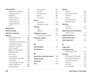 Mixer palette . . . . . . . . . . . . . . . . . . . . 65                    selecting tiles. . . . . . . . . . . . . . . .        282    Opacity
       adding color swatches to . . . . . .                    71           tile color . . . . . . . . . . . . . . . . . . . .    283           brushes . . . . . . . . . . . . . . . . . . . . . 108
       changing colors on . . . . . . . . . . .                67           tile dimensions . . . . . . . . . . . . . .           285           preserving for layers . . . . . . . . . 258
       displaying . . . . . . . . . . . . . . . . . . .        65           tile size . . . . . . . . . . . . . . . . . . . . .   285           reducing . . . . . . . . . . . . . . . . . . . . 112
       loading colors to . . . . . . . . . . . . .             68           tile spacing . . . . . . . . . . . . . . . . .        285           setting . . . . . . . . . . . . . . . . . . . . . . 161
       mixing colors in . . . . . . . . . . . . . .            68   Mouse                                                                       setting for brushes . . . . . . . . . . . 162
       resetting colors on . . . . . . . . . . . .             68           controlling . . . . . . . . . . . . . . . . . . 179                 setting for layers . . . . . . . . . . . . . 262
       saving colors from . . . . . . . . . . . .              68           simulating a stylus. . . . . . . . . . . 109                 Opening
       tools . . . . . . . . . . . . . . . . . . . . . . . .   66                                                                               color sets. . . . . . . . . . . . . . . . . . . . . 72
                                                                    Moving
Mixing paint . . . . . . . . . . . . . . . . . . . . 70                     layers . . . . . . . . . . . . . . . . . . . . . . . 249            documents . . . . . . . . . . . . . . . . . . . 20
Monitor display . . . . . . . . . . . . . . . . . 85                        selections . . . . . . . . . . . . . . . . . . . 236         Operating system (Windows)
Monitors, using two . . . . . . . . . . . . . 44                    Multipoint cloning . . . . . . . . . . . . . 215                            preferences for . . . . . . . . . . . . . . . 43
Mosaics . . . . . . . . . . . . . . . . . . . . . . . . 279                 setting reference points . . . . . . 218                     Organizing layers . . . . . . . . . . . . . . . 264
       adding depth to tiles . . . . . . . . .             288      Multiuser support                                                    Oval Selection tool . . . . . . . . . . . . . . . 9
       commands . . . . . . . . . . . . . . . . . .        285              templates . . . . . . . . . . . . . . . . . . . . 22         Oval Shape tool . . . . . . . . . . . . . . . . 295
       creating from cloned images .                       282
       creating from scratch . . . . . . . .               281      N                                                                    P
       creating in a selection . . . . . . . .             289
                                                                    Naming layers . . . . . . . . . . . . . . . . . . 247                Page setup . . . . . . . . . . . . . . . . . . . . . 311
       deselecting tiles . . . . . . . . . . . . .         282
       filling a V-shaped space . . . . . .                287      New features . . . . . . . . . . . . . . . . . . . . . 2             Paint Bucket tool
       filling selections . . . . . . . . . . . . .        289                                                                                  filling images with . . . . . . . . . . . 125
       grout color . . . . . . . . . . . . . . . . . .     284      O                                                                    Painting . . . . . . . . . . . . . . . . . . . . . . . . . 95
       removing tiles . . . . . . . . . . . . . . .        284      Obey Source Selection option . . 180                                        360° degree brush strokes . . . . 114
       rendering tiles into mask . . . . .                 288      Offset cloning . . . . . . . . . . . . . . . . . . 214                      brush methods for layers . . . . . 258
       re-rendering . . . . . . . . . . . . . . . .        288                                                                                  constraining strokes . . . . . . . . . 112
                                                                    Oil Pastels . . . . . . . . . . . . . . . . . . . . . . 103
       respecting edge of image . . . . .                  287                                                                                  exploring . . . . . . . . . . . . . . . . . . . 114
                                                                    Oils . . . . . . . . . . . . . . . . . . . . . . . . . . . . . 104          in a clone . . . . . . . . . . . . . . . . . . . 213
       saving as RIFF files. . . . . . . . . .             284
       selecting strokes . . . . . . . . . . . . .         289                                                                                  in Dirty Mode . . . . . . . . . . . . . . . 195


322                                                                                                                                                       Corel Painter 11 User Guide
 