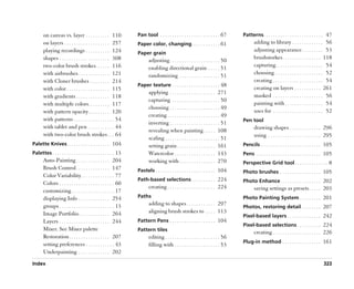 on canvas vs. layer . . . . . . . . . . 110                Pan tool . . . . . . . . . . . . . . . . . . . . . . . . . 67     Patterns . . . . . . . . . . . . . . . . . . . . . . . . . 47
       on layers . . . . . . . . . . . . . . . . . . . 257        Paper color, changing . . . . . . . . . . . . 61                         adding to library . . . . . . . . . . . . . 56
       playing recordings . . . . . . . . . . 124                                                                                          adjusting appearance . . . . . . . . . 53
                                                                  Paper grain
       shapes . . . . . . . . . . . . . . . . . . . . . 308                                                                                brushstorkes . . . . . . . . . . . . . . . . 118
                                                                         adjusting . . . . . . . . . . . . . . . . . . . . . 50
       two-color brush strokes. . . . . . 116                                                                                              capturing. . . . . . . . . . . . . . . . . . . . 54
                                                                         enabling directional grain . . . . . 51
       with airbrushes . . . . . . . . . . . . . 121                                                                                       choosing . . . . . . . . . . . . . . . . . . . . 52
                                                                         randomizing . . . . . . . . . . . . . . . . . 51
       with Cloner brushes . . . . . . . . 214                                                                                             creating . . . . . . . . . . . . . . . . . . . . . 54
                                                                  Paper texture . . . . . . . . . . . . . . . . . . . . 48
       with color . . . . . . . . . . . . . . . . . . 115                                                                                  creating on layers . . . . . . . . . . . 261
                                                                         applying . . . . . . . . . . . . . . . . . . . 271
       with gradients . . . . . . . . . . . . . . 118                                                                                      masked . . . . . . . . . . . . . . . . . . . . . 56
                                                                         capturing . . . . . . . . . . . . . . . . . . . . 50
       with multiple colors. . . . . . . . . 117                                                                                           painting with . . . . . . . . . . . . . . . . 54
                                                                         choosing . . . . . . . . . . . . . . . . . . . . . 49
       with pattern opacity . . . . . . . . . 120                                                                                          uses for . . . . . . . . . . . . . . . . . . . . . 52
                                                                         creating . . . . . . . . . . . . . . . . . . . . . . 49
       with patterns . . . . . . . . . . . . . . . . . 54                                                                           Pen tool
                                                                         inverting . . . . . . . . . . . . . . . . . . . . . 51
       with tablet and pen . . . . . . . . . . . 44                                                                                        drawing shapes . . . . . . . . . . . . . 296
                                                                         revealing when painting . . . . . 108
       with two-color brush strokes . . . 64                                                                                               using . . . . . . . . . . . . . . . . . . . . . . 295
                                                                         scaling . . . . . . . . . . . . . . . . . . . . . . . 51
Palette Knives . . . . . . . . . . . . . . . . . . 104                   setting grain . . . . . . . . . . . . . . . . 161          Pencils . . . . . . . . . . . . . . . . . . . . . . . . . 105
Palettes . . . . . . . . . . . . . . . . . . . . . . . . . . 13          Watercolor . . . . . . . . . . . . . . . . . 143           Pens . . . . . . . . . . . . . . . . . . . . . . . . . . . 105
       Auto-Painting . . . . . . . . . . . . . . 204                     working with . . . . . . . . . . . . . . . 270             Perspective Grid tool . . . . . . . . . . . . . . 8
       Brush Control . . . . . . . . . . . . . . 147              Pastels . . . . . . . . . . . . . . . . . . . . . . . . . 104     Photo brushes . . . . . . . . . . . . . . . . . 105
       Color Variability . . . . . . . . . . . . . . 77
                                                                  Path-based selections . . . . . . . . . . 224                     Photo Enhance . . . . . . . . . . . . . . . . . 202
       Colors . . . . . . . . . . . . . . . . . . . . . . . 60
                                                                         creating . . . . . . . . . . . . . . . . . . . . 224              saving settings as presets . . . . . 203
       customizing . . . . . . . . . . . . . . . . . . 17
       displaying Info . . . . . . . . . . . . . 254              Paths                                                             Photo Painting System . . . . . . . . . 201
       groups . . . . . . . . . . . . . . . . . . . . . . . 13           adding to shapes . . . . . . . . . . . . 297
                                                                                                                                    Photos, restoring detail . . . . . . . . 207
       Image Portfolio . . . . . . . . . . . . . 264                     aligning brush strokes to . . . . 113
                                                                                                                                    Pixel-based layers . . . . . . . . . . . . . . 242
       Layers . . . . . . . . . . . . . . . . . . . . . 244       Pattern Pens . . . . . . . . . . . . . . . . . . . 104
                                                                                                                                    Pixel-based selections . . . . . . . . . . 224
       Mixer. See Mixer palette                                   Pattern tiles
                                                                                                                                           creating . . . . . . . . . . . . . . . . . . . . 226
       Restoration . . . . . . . . . . . . . . . . . 207                 editing . . . . . . . . . . . . . . . . . . . . . . . 56
                                                                                                                                    Plug-in method . . . . . . . . . . . . . . . . 161
       setting preferences . . . . . . . . . . . . 43                    filling with . . . . . . . . . . . . . . . . . . . 53
       Underpainting . . . . . . . . . . . . . 202

Index                                                                                                                                                                                       323
 