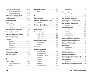 Point-to-point cloning . . . . . . . . . . 214                   Quick Curve tool . . . . . . . . . . . . . . . . 10                   Roundness . . . . . . . . . . . . . . . . . . 138
      between documents . . . . . . . . . 215                          using . . . . . . . . . . . . . . . . . . . . . . . 297   Recording
      within a document . . . . . . . . . . 214                                                                                        brush strokes . . . . . . . . . . . . . . . . 124
Polygonal Selection tool . . . . . . . . . 10                    R                                                                     notes for layers . . . . . . . . . . . . . . 263
Pooling media . . . . . . . . . . . . . . . . . . 114            Rake controls . . . . . . . . . . . . . . . . . . . 174         Rectangular selection . . . . . . . . . . . 225
Posterize effect . . . . . . . . . . . . . . . . . 268           Random Brush Stroke Grain . . . . 177                           Rectangular Selection tool . . . . . . . . 9
Preferences                                                            choosing . . . . . . . . . . . . . . . . . . . . 179      Rectangular Shape tool . . . . . . . . . . 10
      General . . . . . . . . . . . . . . . . . . . . . 36       Random Clone Source . . . . . . . . . . 178                           using . . . . . . . . . . . . . . . . . . . . . . . 295
      setting . . . . . . . . . . . . . . . . . . . . . . . 36         choosing . . . . . . . . . . . . . . . . . . . . 179      Reference layers . . . . . . . . . . . . . . . . 243
Preset lighting, applying . . . . . . . 270                      Randomizer . . . . . . . . . . . . . . . . . . . . 151                committing . . . . . . . . . . . . . . . . . 262
Presets, Photo Enhance. . . . . . . . . 203                      Randomizing                                                           creating. . . . . . . . . . . . . . . . . . . . . 261
Pressure, adjusting mouse. . . . . . 110                               brush strokes . . . . . . . . . . . . . . . . 176               modifying . . . . . . . . . . . . . . . . . . 261
                                                                       brush variants . . . . . . . . . . . . . . . 151                working with. . . . . . . . . . . . . . . . 261
Previewing images . . . . . . . . . . . . . 311
                                                                       paper grain . . . . . . . . . . . . . . . . . . 51        Reference Point, selections . . . . . 235
Printing
                                                                 RealBristle brushes . . . . . . . . . . . . . 137               Registering Corel products . . . . . . . 4
      images . . . . . . . . . . . . . . . . . . . . . 312
                                                                       customizing . . . . . . . . . . . . . . . . 140           Remove Point tool . . . . . . . . . . . . . . . 11
      page setup . . . . . . . . . . . . . . . . . . 311
                                                                       settings . . . . . . . . . . . . . . . . . . . . . 138
      quality . . . . . . . . . . . . . . . . . . . . . . 23                                                                     Renaming
      resolution . . . . . . . . . . . . . . . . . . . 23        RealBristle controls . . . . . . . . . . . . . 196                    annotations . . . . . . . . . . . . . . . . . . 77
Property bar . . . . . . . . . . . . . . . . . . . . . 12        RealBristle palette                                                   colors . . . . . . . . . . . . . . . . . . . . . . . . 75
                                                                       Bristle Length. . . . . . . . . . . . . . .        139    Rendering intents . . . . . . . . . . . . . . . 86
Protecting canvas . . . . . . . . . . . . . . 229
                                                                       Bristle Rigidity . . . . . . . . . . . . . .       139
PSD files, saving . . . . . . . . . . . . . . . . . 30                                                                           Rendering Markers . . . . . . . . . . . . . 135
                                                                       Brush Tip Profile . . . . . . . . . . .            138
                                                                       Fanning . . . . . . . . . . . . . . . . . . . .    139    Replacing colors in color sets . . . . 75
Q                                                                      Friction . . . . . . . . . . . . . . . . . . . .   140    Resaturation . . . . . . . . . . . . . . . . . . . . 172
Quick Clone . . . . . . . . . . . . . . . . . . . . 204                Height . . . . . . . . . . . . . . . . . . . . .   140          setting . . . . . . . . . . . . . . . . . . . . . . 173
      setting preferences. . . . . . . . . . . . 38                    opening . . . . . . . . . . . . . . . . . . . .    140    Resetting Mixer palette colors . . . 68
      using . . . . . . . . . . . . . . . . . . . . . . . 212          Profile Length . . . . . . . . . . . . . .         139

324                                                                                                                                              Corel Painter 11 User Guide
 