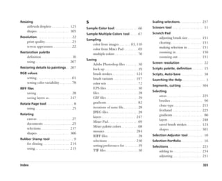 Resizing                                                          S                                                                    Scaling selections . . . . . . . . . . . . . . 237
       airbrush droplets . . . . . . . . . . . 123                Sample Color tool. . . . . . . . . . . . . . . . 66                  Scissors tool . . . . . . . . . . . . . . . . . . . . 11
       shapes . . . . . . . . . . . . . . . . . . . . . 305
                                                                  Sample Multiple Colors tool . . . . . 67                             Scratch Pad
Resolution . . . . . . . . . . . . . . . . . . . . . . . 22                                                                                   adjusting brush size . . . . . . . . .             151
                                                                  Sampling
       print quality . . . . . . . . . . . . . . . . . . 23                                                                                   clearing . . . . . . . . . . . . . . . . . . . .   151
                                                                        color from images . . . . . . . . 63, 116
       screen appearance . . . . . . . . . . . . 22                                                                                           making selection in . . . . . . . . .              151
                                                                        color from Mixer Pad . . . . . . . . . 69
Restoration palette                                                     multiple colors . . . . . . . . . . . . . . . 70                      zooming in . . . . . . . . . . . . . . . . .       150
       definition . . . . . . . . . . . . . . . . . . . . 16                                                                                  zooming out. . . . . . . . . . . . . . . .         151
                                                                  Saving
       using . . . . . . . . . . . . . . . . . . . . . . 207                                                                           Screen resolution . . . . . . . . . . . . . . . 22
                                                                        Adobe Photoshop files . . . . . . . . 30
Restoring details to paintings . . 207                                  back up . . . . . . . . . . . . . . . . . . . . . . 39         Scripts palette, definition . . . . . . . 15
RGB values                                                              brush strokes . . . . . . . . . . . . . . . 124                Scripts, Auto-Save . . . . . . . . . . . . . . 38
       setting . . . . . . . . . . . . . . . . . . . . . . . 61         brush variants . . . . . . . . . . . . . . 197                 Searching the Help . . . . . . . . . . . . . . . . 3
       setting color variability . . . . . . . . 78                     color sets . . . . . . . . . . . . . . . . . . . . . 72
                                                                                                                                       Segments, cutting . . . . . . . . . . . . . 304
RIFF files                                                              EPS files . . . . . . . . . . . . . . . . . . . . . 30
                                                                                                                                       Selecting
       saving . . . . . . . . . . . . . . . . . . . . . . . 28          files . . . . . . . . . . . . . . . . . . . . . . . . . . 28
                                                                                                                                              areas . . . . . . . . . . . . . . . . . . . . . . . 225
       saving layers as . . . . . . . . . . . . . 247                   GIF files . . . . . . . . . . . . . . . . . . . . . 29
                                                                                                                                              brushes . . . . . . . . . . . . . . . . . . . . . 96
Rotate Page tool . . . . . . . . . . . . . . . . . . 8                  gradients . . . . . . . . . . . . . . . . . . . . . 82
                                                                                                                                              clone type . . . . . . . . . . . . . . . . . . 215
       using . . . . . . . . . . . . . . . . . . . . . . . . 25         iterations of same file. . . . . . . . . . 28
                                                                                                                                              freehand . . . . . . . . . . . . . . . . . . . 225
                                                                        JPEG files . . . . . . . . . . . . . . . . . . . . 28
Rotating                                                                                                                                      gradients . . . . . . . . . . . . . . . . . . . . 80
                                                                        layers . . . . . . . . . . . . . . . . . . . . . . 247
       canvas . . . . . . . . . . . . . . . . . . . . . . . 27                                                                                layers . . . . . . . . . . . . . . . . . . . . . . 248
                                                                        Mixer Pad . . . . . . . . . . . . . . . . . . . . 69
       documents . . . . . . . . . . . . . . . . . . . 25                                                                                     saved brush strokes. . . . . . . . . . 124
                                                                        Mixer palette colors . . . . . . . . . . . 68
       selections . . . . . . . . . . . . . . . . . . 237                                                                                     shapes . . . . . . . . . . . . . . . . . . . . . 301
                                                                        mosaics . . . . . . . . . . . . . . . . . . . . 284
       shapes . . . . . . . . . . . . . . . . . . . . . 306
                                                                        RIFF files . . . . . . . . . . . . . . . . . . . . 28          Selection Adjuster tool . . . . . . . . . . 10
Rubber Stamp tool . . . . . . . . . . . . . . . 9
                                                                        selections . . . . . . . . . . . . . . . . . . 230             Selection Portfolio . . . . . . . . . . . . . . 16
       for cloning . . . . . . . . . . . . . . . . . 214
                                                                        setting preferences for . . . . . . . . . 39                   Selections . . . . . . . . . . . . . . . . . . . . . . 223
       using . . . . . . . . . . . . . . . . . . . . . . 213
                                                                        TIF files . . . . . . . . . . . . . . . . . . . . . 30                adding to . . . . . . . . . . . . . . . . . . . 234
                                                                                                                                              adjusting . . . . . . . . . . . . . . . . . . . 231

Index                                                                                                                                                                                            325
 