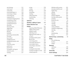 anti-aliasing . . . . . . . . . . . . . . . .        231          saving . . . . . . . . . . . . . . . . . . . . . .   230          deleting anchor points . . . . . . . 301
      color-based . . . . . . . . . . . . . . . . .        228          scaling . . . . . . . . . . . . . . . . . . . . .    237          drawing with Pen tool . . . . . . . 296
      contracting . . . . . . . . . . . . . . . . .        233          skewing . . . . . . . . . . . . . . . . . . . .      238          duplicating . . . . . . . . . . . . . . . . . 307
      converting shapes to . . . . . . . . .               226          smoothing . . . . . . . . . . . . . . . . . .        233          editing. . . . . . . . . . . . . . . . . . . . . . 301
      converting to shapes . . . . . . . . .               298          stroking . . . . . . . . . . . . . . . . . . . .     232          flipping . . . . . . . . . . . . . . . . . . . . . 307
      converting type. . . . . . . . . . . . . .           226          subtracting from . . . . . . . . . . . .             234          joining endpoints. . . . . . . . . . . . 304
      copying lines to . . . . . . . . . . . . .           127          transforming . . . . . . . . . . . . . . . .         235          moving anchor points . . . . . . . . 301
      creating by dropping layers . . .                    256          widening . . . . . . . . . . . . . . . . . . .       233          painting . . . . . . . . . . . . . . . . . . . . 308
      creating layers from . . . . . . . . .               246   Selectors . . . . . . . . . . . . . . . . . . . . . . . . 11             preferences for . . . . . . . . . . . . . . . 42
      creating path-based. . . . . . . . . .               224                                                                            resizing . . . . . . . . . . . . . . . . . . . . . 305
                                                                 Shadows, adding to layers . . . . . 260
      creating pixel-based . . . . . . . . .               226                                                                            rotating . . . . . . . . . . . . . . . . . . . . . 306
                                                                 Shape Selection tool. . . . . . . . . . . . . 10
      distorting . . . . . . . . . . . . . . . . . . .     238                                                                            selecting . . . . . . . . . . . . . . . . . . . . 301
      drawing modes. . . . . . . . . . . . . .             229   Shapes . . . . . . . . . . . . . . . . . . . . . . . . . 291             setting attributes. . . . . . . . . . . . . 299
      duplicating . . . . . . . . . . . . . . . . .        237          acquiring Adobe Illustrator . .                      298          settings for duplicating . . . . . . . 307
      feathering . . . . . . . . . . . . . . . . . .       231          adding anchor points . . . . . . . .                 301          skewing . . . . . . . . . . . . . . . . . . . . 306
      floating . . . . . . . . . . . . . . . . . . . . .   259          adding to paths. . . . . . . . . . . . . .           297          tools . . . . . . . . . . . . . . . . . . . . . . . . 295
      freehand . . . . . . . . . . . . . . . . . . . .     225          adjusting curves . . . . . . . . . . . . .           303          transforming . . . . . . . . . . . . . . . . 305
      generating automatically . . . . .                   227          aligning brush strokes to . . . . .                  113          Vector . . . . . . . . . . . . . . . . . . . . . . 242
      inverting . . . . . . . . . . . . . . . . . . .      231          as layers . . . . . . . . . . . . . . . . . . . .    292
                                                                                                                                   Shortcut keys, customizing . . . . . . 40
      layer-based . . . . . . . . . . . . . . . . .        228          averaging anchor points. . . . . .                   301
                                                                                                                                   Sizing
      modifying border . . . . . . . . . . . .             233          Bézier lines . . . . . . . . . . . . . . . . .       293
                                                                                                                                          See also Resizing
      modifying channels with . . . . .                    230          converting points . . . . . . . . . . . .            303
                                                                                                                                          brushes . . . . . . . . . . . . . . . . . . . . . 107
      moving . . . . . . . . . . . . . . . . . . . . .     236          converting selections to . . . . . .                 298
                                                                                                                                          images. . . . . . . . . . . . . . . . . . . . . . 312
      oval and circular . . . . . . . . . . . .            225          converting to layers . . . . . . . . . .             293
                                                                        converting to selections . . . . . .                 226   Skewing
      path-based . . . . . . . . . . . . . . . . . .       224
                                                                        creating . . . . . . . . . . . . . . . . . . . .     294          selections . . . . . . . . . . . . . . . . . . . 238
      pixel-based . . . . . . . . . . . . . . . . .        224
                                                                        creating for brush dabs . . . . . . .                198          shapes . . . . . . . . . . . . . . . . . . . . . . 306
      rectangular and square . . . . . .                   225
      reference point . . . . . . . . . . . . . .          235          creating rectangles or ovals . . .                   295   Smart Blur . . . . . . . . . . . . . . . . . . . . . . 202
      rotating. . . . . . . . . . . . . . . . . . . . .    237          cutting segments . . . . . . . . . . . .             304   Smart Settings. . . . . . . . . . . . . . . . . . 204

326                                                                                                                                                 Corel Painter 11 User Guide
 