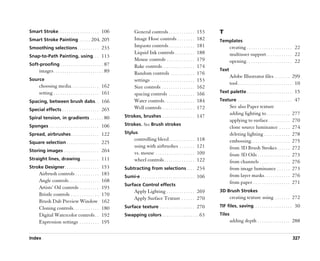 Smart Stroke. . . . . . . . . . . . . . . . . . . 106                  General controls . . . . . . . . . . . .           153   T
Smart Stroke Painting . . . . . 204, 205                               Image Hose controls . . . . . . . .                182   Templates
Smoothing selections . . . . . . . . . . 233                           Impasto controls . . . . . . . . . . . .           181           creating . . . . . . . . . . . . . . . . . . . . . 22
                                                                       Liquid Ink controls . . . . . . . . .              188           multiuser support . . . . . . . . . . . . 22
Snap-to-Path Painting, using. . . 113
                                                                       Mouse controls . . . . . . . . . . . . .           179           opening . . . . . . . . . . . . . . . . . . . . . 22
Soft-proofing . . . . . . . . . . . . . . . . . . . . 87               Rake controls . . . . . . . . . . . . . . .        174
      images . . . . . . . . . . . . . . . . . . . . . . . 89                                                                   Text
                                                                       Random controls . . . . . . . . . . .              176
                                                                                                                                        Adobe Illustrator files . . . . . . . 299
Source                                                                 settings . . . . . . . . . . . . . . . . . . . .   153
                                                                                                                                        tool . . . . . . . . . . . . . . . . . . . . . . . . . 10
      choosing media . . . . . . . . . . . . . 162                     Size controls . . . . . . . . . . . . . . .        162
      setting . . . . . . . . . . . . . . . . . . . . . 161            spacing controls . . . . . . . . . . . .           166   Text palette . . . . . . . . . . . . . . . . . . . . . 15

Spacing, between brush dabs. . 166                                     Water controls . . . . . . . . . . . . . .         184   Texture . . . . . . . . . . . . . . . . . . . . . . . . . 47
                                                                       Well controls . . . . . . . . . . . . . . .        172           See also Paper texture
Special effects . . . . . . . . . . . . . . . . . 265
                                                                Strokes, brushes . . . . . . . . . . . . . . . 147
                                                                                                                                        adding lighting to . . . . . . . . . . .          277
Spiral tension, in gradients . . . . . . 80
                                                                                                                                        applying to surface . . . . . . . . . .           270
Sponges . . . . . . . . . . . . . . . . . . . . . . . 106       Strokes. See Brush strokes
                                                                                                                                        clone source luminance . . . . .                  274
Spread, airbrushes . . . . . . . . . . . . . 122                Stylus                                                                  deleting lighting . . . . . . . . . . . .         278
                                                                       controlling bleed . . . . . . . . . . . .          118           embossing . . . . . . . . . . . . . . . . . .     275
Square selection . . . . . . . . . . . . . . . 225
                                                                       using with airbrushes . . . . . . .                121           from 3D Brush Strokes . . . . . .                 272
Storing images . . . . . . . . . . . . . . . . 264
                                                                       vs. mouse . . . . . . . . . . . . . . . . . .      109           from 3D Oils . . . . . . . . . . . . . . .        273
Straight lines, drawing. . . . . . . . . 111                           wheel controls . . . . . . . . . . . . . .         122           from channels . . . . . . . . . . . . . .         276
Stroke Designer . . . . . . . . . . . . . . . . 153             Subtracting from selections . . . . 234                                 from image luminance . . . . . .                  273
      Airbrush controls . . . . . . . . . . .         183                                                                               from layer masks . . . . . . . . . . . .          276
                                                                Sumi-e . . . . . . . . . . . . . . . . . . . . . . . . . 106
      Angle controls . . . . . . . . . . . . . .      168                                                                               from paper . . . . . . . . . . . . . . . . .      271
                                                                Surface Control effects
      Artists’’ Oil controls . . . . . . . . .        193
                                                                       Apply Lighting . . . . . . . . . . . . . 269             3D Brush Strokes
      Bristle controls . . . . . . . . . . . . .      170
                                                                       Apply Surface Texture . . . . . . 270                            creating texture using . . . . . . . 272
      Brush Dab Preview Window                        162
      Cloning controls . . . . . . . . . . . .        180       Surface texture . . . . . . . . . . . . . . . . 270             TIF files, saving. . . . . . . . . . . . . . . . . . 30
      Digital Watercolor controls . .                 192       Swapping colors . . . . . . . . . . . . . . . . . 63            Tiles
      Expression settings . . . . . . . . .           195                                                                               adding depth . . . . . . . . . . . . . . . 288


Index                                                                                                                                                                                     327
 