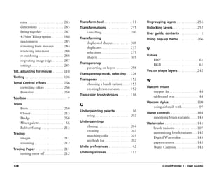 color . . . . . . . . . . . . . . . . . . . . . . .   283   Transform tool . . . . . . . . . . . . . . . . . . 11            Ungrouping layers . . . . . . . . . . . . . . 256
       dimensions . . . . . . . . . . . . . . . . .          285   Transformations . . . . . . . . . . . . . . . . 235              Unlocking layers . . . . . . . . . . . . . . . . 252
       fitting together . . . . . . . . . . . . . .          287         cancelling . . . . . . . . . . . . . . . . . . 240         User guide, contents . . . . . . . . . . . . . 1
       4-Point Tiling option . . . . . . . .                 180   Transforming                                                     Using pop-up menu . . . . . . . . . . . . 266
       randomness. . . . . . . . . . . . . . . . .           285         duplicated shapes . . . . . . . . . . .              308
       removing from mosaics . . . . . .                     284         duplicates. . . . . . . . . . . . . . . . . . .      237
       rendering into mask . . . . . . . . .                 288                                                                    V
                                                                         selections . . . . . . . . . . . . . . . . . . .     235
       re-rendering . . . . . . . . . . . . . . . .          288                                                                    Values
                                                                         shapes . . . . . . . . . . . . . . . . . . . . . .   305
       respecting image edge . . . . . . .                   287                                                                          HSV . . . . . . . . . . . . . . . . . . . . . . . . 61
                                                                   Transparency
       settings . . . . . . . . . . . . . . . . . . . . .    285                                                                          RGB . . . . . . . . . . . . . . . . . . . . . . . . 61
                                                                         preserving on layers . . . . . . . . . 258
Tilt, adjusting for mouse . . . . . . . 110                                                                                         Vector shape layers . . . . . . . . . . . . . 242
                                                                   Transparency mask, selecting. . . 228
Tinting . . . . . . . . . . . . . . . . . . . . . . . . . 106
                                                                   Transposer . . . . . . . . . . . . . . . . . . . . . 152         W
Tonal Control effects . . . . . . . . . . . 266                          choosing a brush variant . . . . . 153
       correcting colors . . . . . . . . . . . . 266                                                                                Wacom Intuos
                                                                         creating brush variants . . . . . . . 152
       Posterize . . . . . . . . . . . . . . . . . . . 268                                                                                support for . . . . . . . . . . . . . . . . . . . 44
                                                                   Two-color brush strokes . . . . . . . . 116
Toolbox . . . . . . . . . . . . . . . . . . . . . . . . . . 7
                                                                                                                                          tablet and pen . . . . . . . . . . . . . . . . 44
                                                                                                                                    Wacom stylus . . . . . . . . . . . . . . . . . . 109
Tools                                                              U
       Burn . . . . . . . . . . . . . . . . . . . . . . . 268                                                                             using airbrush with . . . . . . . . . . . 97
                                                                   Underpainting palette . . . . . . . . . . . 16
       Cloner . . . . . . . . . . . . . . . . . . . . . 213                                                                         Water controls . . . . . . . . . . . . . . . . . 184
                                                                         using . . . . . . . . . . . . . . . . . . . . . . . 202          modifying brush variants . . . . . 143
       Dodge . . . . . . . . . . . . . . . . . . . . . . 268
       Mixer palette. . . . . . . . . . . . . . . . . 66           Underpaintings
                                                                                                                                    Watercolor . . . . . . . . . . . . . . . . . . . . . 141
       Rubber Stamp . . . . . . . . . . . . . . 213                      cloning . . . . . . . . . . . . . . . . . . . . .    204         brush variants . . . . . . . . . . . . . . . 107
                                                                         creating . . . . . . . . . . . . . . . . . . . .     202         customizing brush variants . . . 142
Tracing
                                                                         matching color . . . . . . . . . . . . . .           203         Digital Watercolor. . . . . . . . . . . 143
       images . . . . . . . . . . . . . . . . . . . . . 211
                                                                         methods for . . . . . . . . . . . . . . . . .        202         paper textures . . . . . . . . . . . . . . . 143
       resuming . . . . . . . . . . . . . . . . . . . 212
                                                                   Undo preferences . . . . . . . . . . . . . . . 42                      Water Controls . . . . . . . . . . . . . . 143
Tracing Paper . . . . . . . . . . . . . . . . . . 211
       turning on or off . . . . . . . . . . . . 212               Undoing strokes . . . . . . . . . . . . . . . . 112



328                                                                                                                                                Corel Painter 11 User Guide
 