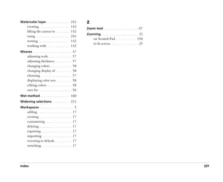 Watercolor layer . . . . . . . . . . . . . . . 243               Z
       creating . . . . . . . . . . . . . . . . . . . .    142   Zoom tool . . . . . . . . . . . . . . . . . . . . . . . 67
       lifting the canvas to . . . . . . . . .             142
                                                                 Zooming . . . . . . . . . . . . . . . . . . . . . . . . . 23
       using . . . . . . . . . . . . . . . . . . . . . .   243
                                                                        on Scratch Pad . . . . . . . . . . . . . 150
       wetting . . . . . . . . . . . . . . . . . . . .     142
                                                                        to fit screen . . . . . . . . . . . . . . . . . . . 25
       working with . . . . . . . . . . . . . . .          142
Weaves . . . . . . . . . . . . . . . . . . . . . . . . . . 47
       adjusting scale . . . . . . . . . . . . . . . . 57
       adjusting thickness . . . . . . . . . . . 57
       changing colors . . . . . . . . . . . . . . . 58
       changing display of . . . . . . . . . . . 58
       choosing . . . . . . . . . . . . . . . . . . . . . 57
       displaying color sets . . . . . . . . . . . 58
       editing colors . . . . . . . . . . . . . . . . . 58
       uses for . . . . . . . . . . . . . . . . . . . . . . 56
Wet method . . . . . . . . . . . . . . . . . . . 160
Widening selections . . . . . . . . . . . 233
Workspaces . . . . . . . . . . . . . . . . . . . . . . . 5
       adding . . . . . . . . . . . . . . . . . . . . . . . 17
       creating . . . . . . . . . . . . . . . . . . . . . . 17
       customizing . . . . . . . . . . . . . . . . . . 17
       deleting . . . . . . . . . . . . . . . . . . . . . . 17
       exporting . . . . . . . . . . . . . . . . . . . . 17
       importing . . . . . . . . . . . . . . . . . . . . 17
       reverting to default . . . . . . . . . . . . 17
       switching . . . . . . . . . . . . . . . . . . . . 17




Index                                                                                                                            329
 