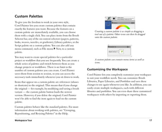 Custom Palettes
To give you the freedom to work in your own style,
Corel Painter lets you create custom palettes that contain
exactly the features you want. Because the features on a
custom palette are immediately available, you can choose                   Creating a custom palette is as simple as dragging a
them with a single click. You can place items from the Brush               tool out of a palette. Other icons can then be dragged
                                                                           onto the custom palette.
Selector bar, any of the six content selectors (papers, patterns,
looks, weaves, nozzles, or gradients), Library palettes, or the
Script palette on a custom palette. You can also add any
menu command, such as File menu New, to a custom
palette.
You may want to create special palettes for a particular
project or workflow that you use frequently. You can create a              A custom palette can contain menu items as well as
                                                                           icons.
whole series of palettes and switch between them as you
change projects or workflows. There is no limit to the
number of custom palettes you can create. Corel Painter             Customizing the Workspace
saves them from session to session, so you can access the           Corel Painter lets you completely customize your workspace
necessary tools immediately whenever you sit down to work.          to suit your workflow needs. You can customize Brush
Items that appear on a custom palette are references (aliases       Libraries, Paper Libraries, and Portfolios and save these
or shortcuts) to the original. This means that if you change        changes to use again whenever you like. In addition, you can
the original —— for example, by modifying and saving a brush        easily create multiple workspaces, each with different
variant —— the custom palette button loads the newest               libraries and portfolios. You can even share these customized
version. However, if you delete the original, Corel Painter         workspaces with others by importing or exporting them.
won’’t be able to find the item again to load on the custom
palette.
Custom palettes behave like the standard palettes. For more
information about working with palettes, see ““Grouping,
Repositioning, and Resizing Palettes”” in the Help.

Workspace Tour                                                                                                                      17
 
