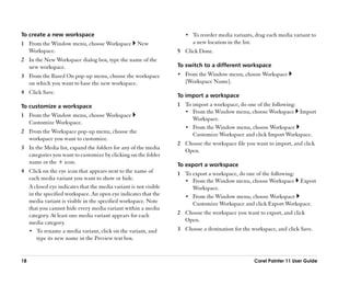 To create a new workspace                                           •• To reorder media variants, drag each media variant to
1 From the Window menu, choose Workspace           New                 a new location in the list.
  Workspace.                                                     5 Click Done.
2 In the New Workspace dialog box, type the name of the
  new workspace.                                                 To switch to a different workspace
3 From the Based On pop-up menu, choose the workspace            •• From the Window menu, choose Workspace
  on which you want to base the new workspace.                      [Workspace Name].
4 Click Save.
                                                                 To import a workspace
To customize a workspace                                         1 To import a workspace, do one of the following:
                                                                   •• From the Window menu, choose Workspace Import
1 From the Window menu, choose Workspace
                                                                      Workspace.
  Customize Workspace.
                                                                   •• From the Window menu, choose Workspace
2 From the Workspace pop-up menu, choose the
                                                                      Customize Workspace and click Import Workspace.
  workspace you want to customize.
                                                                 2 Choose the workspace file you want to import, and click
3 In the Media list, expand the folders for any of the media
                                                                   Open.
  categories you want to customize by clicking on the folder
  name or the + icon.                                            To export a workspace
4 Click on the eye icon that appears next to the name of         1 To export a workspace, do one of the following:
  each media variant you want to show or hide.                     •• From the Window menu, choose Workspace Export
  A closed eye indicates that the media variant is not visible        Workspace.
  in the specified workspace. An open eye indicates that the       •• From the Window menu, choose Workspace
  media variant is visible in the specified workspace. Note           Customize Workspace and click Export Workspace.
  that you cannot hide every media variant within a media
  category. At least one media variant appears for each          2 Choose the workspace you want to export, and click
  media category.                                                  Open.
  •• To rename a media variant, click on the variant, and        3 Choose a destination for the workspace, and click Save.
      type its new name in the Preview text box.


18                                                                                                   Corel Painter 11 User Guide
 
