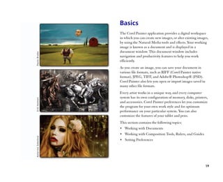 Basics
The Corel Painter application provides a digital workspace
in which you can create new images, or alter existing images,
by using the Natural-Media tools and effects. Your working
image is known as a document and is displayed in a
document window. This document window includes
navigation and productivity features to help you work
efficiently.
As you create an image, you can save your document in
various file formats, such as RIFF (Corel Painter native
format), JPEG, TIFF, and Adobe® Photoshop® (PSD).
Corel Painter also lets you open or import images saved in
many other file formats.
Every artist works in a unique way, and every computer
system has its own configuration of memory, disks, printers,
and accessories. Corel Painter preferences let you customize
the program for your own work style and for optimum
performance on your particular system. You can also
customize the features of your tablet and pens.
This section contains the following topics:
•• Working with Documents
•• Working with Composition Tools, Rulers, and Guides
•• Setting Preferences




                                                             19
 