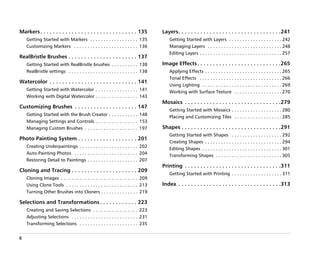 Markers . . . . . . . . . . . . . . . . . . . . . . . . . . . . . . . 135           Layers. . . . . . . . . . . . . . . . . . . . . . . . . . . . . . . . .241
     Getting Started with Markers . . . . . . . . . . . . . . . . . . 135               Getting Started with Layers . . . . . . . . . . . . . . . . . . . . 242
     Customizing Markers . . . . . . . . . . . . . . . . . . . . . . . . 136            Managing Layers . . . . . . . . . . . . . . . . . . . . . . . . . . . . 248
                                                                                        Editing Layers . . . . . . . . . . . . . . . . . . . . . . . . . . . . . . . 257
RealBristle Brushes . . . . . . . . . . . . . . . . . . . . . . 137
     Getting Started with RealBristle brushes . . . . . . . . . . 138               Image Effects . . . . . . . . . . . . . . . . . . . . . . . . . . .265
     RealBristle settings . . . . . . . . . . . . . . . . . . . . . . . . . . 138       Applying Effects . . . . . . . . . . . . . . . . . . . . . . . . . . . . . 265
                                                                                        Tonal Effects . . . . . . . . . . . . . . . . . . . . . . . . . . . . . . . 266
Watercolor . . . . . . . . . . . . . . . . . . . . . . . . . . . . 141
                                                                                        Using Lighting . . . . . . . . . . . . . . . . . . . . . . . . . . . . . . 269
     Getting Started with Watercolor . . . . . . . . . . . . . . . . 141
                                                                                        Working with Surface Texture . . . . . . . . . . . . . . . . . . 270
     Working with Digital Watercolor . . . . . . . . . . . . . . . . 143
                                                                                    Mosaics . . . . . . . . . . . . . . . . . . . . . . . . . . . . . . .279
Customizing Brushes . . . . . . . . . . . . . . . . . . . . 147
                                                                                        Getting Started with Mosaics . . . . . . . . . . . . . . . . . . . 280
     Getting Started with the Brush Creator . . . . . . . . . . . 148
                                                                                        Placing and Customizing Tiles . . . . . . . . . . . . . . . . . . 285
     Managing Settings and Controls . . . . . . . . . . . . . . . . 153
     Managing Custom Brushes . . . . . . . . . . . . . . . . . . . . 197            Shapes . . . . . . . . . . . . . . . . . . . . . . . . . . . . . . . .291
                                                                                        Getting Started with Shapes . . . . . . . . . . . . . . . . . . . 292
Photo Painting System . . . . . . . . . . . . . . . . . . . 201
                                                                                        Creating Shapes . . . . . . . . . . . . . . . . . . . . . . . . . . . . . 294
     Creating Underpaintings . . . . . . . . . . . . . . . . . . . . . . 202
                                                                                        Editing Shapes . . . . . . . . . . . . . . . . . . . . . . . . . . . . . . 301
     Auto-Painting Photos . . . . . . . . . . . . . . . . . . . . . . . . 204
                                                                                        Transforming Shapes . . . . . . . . . . . . . . . . . . . . . . . . . 305
     Restoring Detail to Paintings . . . . . . . . . . . . . . . . . . . 207
                                                                                    Printing . . . . . . . . . . . . . . . . . . . . . . . . . . . . . . .311
Cloning and Tracing . . . . . . . . . . . . . . . . . . . . . 209
                                                                                        Getting Started with Printing . . . . . . . . . . . . . . . . . . . 311
     Cloning Images . . . . . . . . . . . . . . . . . . . . . . . . . . . . . 209
     Using Clone Tools . . . . . . . . . . . . . . . . . . . . . . . . . . . 213    Index . . . . . . . . . . . . . . . . . . . . . . . . . . . . . . . . .313
     Turning Other Brushes into Cloners . . . . . . . . . . . . . . 219

Selections and Transformations . . . . . . . . . . . . 223
     Creating and Saving Selections . . . . . . . . . . . . . . . . . 223
     Adjusting Selections . . . . . . . . . . . . . . . . . . . . . . . . . 231
     Transforming Selections . . . . . . . . . . . . . . . . . . . . . . 235


ii
 