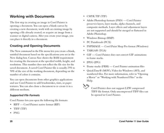 Working with Documents                                           •• CMYK TIF (TIF)
                                                                 •• Adobe Photoshop formats (PSD) —— Corel Painter
The first step in creating an image in Corel Painter is             preserves layers, layer masks, alpha channels, and
opening a document. You can open a blank canvas by                  composite methods. Layer effects and adjustment layers
creating a new document, work with an existing image by             are not supported and should be merged or flattened in
opening a file already created, or acquire an image from a          Adobe Photoshop.
scanner or digital camera. After you create your image, you
can place it directly in a document.                             •• Windows Bitmap (BMP)
                                                                 •• PC Paintbrush (PCX)
Creating and Opening Documents                                   •• PSPIMAGE —— Corel Paint Shop Pro format (Windows)
The New command in the File menu lets you create a blank,        •• TARGA® (TGA)
untitled document based on the specifications you set in the     •• GIF —— Corel Painter does not convert GIF animations
New dialog box. Canvas Size shows the RAM requirement               to frame stacks.
for creating the document at the specified width, height, and    •• JPEG (JPG)
resolution. This number does not reflect the file size for the
                                                                 •• Frame stacks (FRM) —— Corel Painter animation files
saved document. A saved Corel Painter file is usually 25% to
50% of the size of the working document, depending on the        •• QuickTime® (MOV), Video for Windows (AVI), and
number of colors it contains.                                       numbered files. For more information, refer to ““Opening
                                                                    a Movie”” or ““Working with Numbered Files”” in the
You can open documents from other graphics applications             Help.
and use Corel Painter to add brushstrokes, tints, or paper
textures. You can also clone a document to re-create it in a
different medium.                                                       Corel Painter does not support LZW compressed
                                                                        TIFF file format. Only uncompressed TIFF files can
Supported File Formats                                                  be opened in Corel Painter.
Corel Painter lets you open the following file formats:
•• RIFF —— Corel Painter native format (RIF)
•• TIFF (TIF)
•• PNG


20                                                                                               Corel Painter 11 User Guide
 