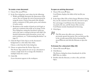 To create a new document                                         To open an existing document
1 Choose File menu       New.                                    1 Choose File menu Open.
2 In the New dialog box, enter values for the following:           Corel Painter displays the folder of the last file you
  •• Width and Height determine the dimensions of the              opened.
      canvas. You can change the unit of measurement by          2 In the Open (Mac OS) or Select Image (Windows) dialog
      using the menu. Choose from pixels (the default),            box, use the controls to locate the file you want to open.
      inches, centimeters (CM), points, picas, and columns         For each image, Corel Painter lists the dimensions
      (2 inches wide).                                             (in pixels), file size, and file format. Files saved in
  •• Resolution is the number of pixels per inch (ppi) or          Corel Painter include thumbnails for browsing.
      pixels per centimeter that make up an image. In the        3 Click Open.
      New dialog box, setting the document’’s pixels per
      inch is the same as setting its dots per inch (dpi). For
      detailed information about document, screen, and                  The File menu also offers you a shortcut to
      print resolutions, see ““Understanding Resolution”” on            previously opened documents. You can find your file
      page 22.                                                          in the recently opened files list by choosing File
3 Click the Paper Color chip to set the document’’s                     menu Recent and click the filename to open the
  background to a color other than white.                               file.
  Choose a color from the Color dialog box.
                                                                 To browse for a document (Mac OS)
4 Choose an option from the Picture Type area.
                                                                 1 Choose File menu       Open.
  The Picture Type options let you set up a document to
  contain a single frame for an image (the default) or           2 Click Browse.
  multiple frames for a movie.                                     The Browse dialog box shows thumbnails for all the
                                                                   RIFF files in a folder.
5 Click OK.
  A new document appears in the workspace.                       3 Double-click the filename, or select a file, and click
                                                                   Open.




Basics                                                                                                                      21
 