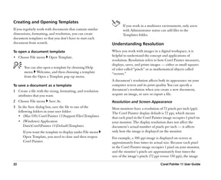 Creating and Opening Templates
                                                                     If you work in a multiuser environment, only users
If you regularly work with documents that contain similar            with Administrator status can add files to the
dimensions, formatting, and resolution, you can create               Templates folder.
document templates so that you don’’t have to start each
document from scratch.                                        Understanding Resolution
To open a document template                                   When you work with images in a digital workspace, it is
•• Choose File menu     Open Template.                        helpful to understand the concept and applications of
                                                              resolution. Resolution refers to how Corel Painter measures,
                                                              displays, saves, and prints images —— either as small squares
       You can also open a template by choosing Help          of color called ““pixels”” or as mathematical objects called
       menu Welcome, and then choosing a template             ““vectors.””
       from the Open a Template pop-up menu.
                                                              A document’’s resolution affects both its appearance on your
To save a document as a template                              computer screen and its print quality. You can specify a
1 Create a file with the sizing, formatting, and resolution   document’’s resolution when you create a new document,
  attributes that you want.                                   acquire an image, or save or export a file.
2 Choose File menu      Save As.                              Resolution and Screen Appearance
3 In the Save dialog box, save the file to one of the         Most monitors have a resolution of 72 pixels per inch (ppi).
  following folders in your user folder:                      The Corel Painter display default is 72 ppi, which means
  •• (Mac OS) Corel Painter 11Support FilesTemplates        that each pixel in the Corel Painter image occupies 1 pixel on
  •• (Windows) Application                                    your monitor. The display resolution does not affect the
      DataCorelPainter 11DefaultTemplates                 document’’s actual number of pixels per inch —— it affects
      If you want the template to display under File menu     only how the image is displayed on the monitor.
      Open Template, you need to close and then reopen        For example, a 300-ppi image is displayed on-screen at
      Corel Painter.                                          approximately four times its actual size. Because each pixel
                                                              in the Corel Painter image occupies 1 pixel on your monitor,
                                                              and the monitor’’s pixels are approximately four times the
                                                              size of the image’’s pixels (72 ppi versus 330 ppi), the image

22                                                                                              Corel Painter 11 User Guide
 