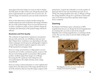 must appear four times larger on-screen in order to display        printed piece. A good rule of thumb is to set the number of
all of the pixels. In other words, your 330-ppi document will      pixels per inch to twice the desired lines per inch. So, at
print at approximately one-quarter of its on-screen size. To       150 lpi, the setting should be twice that, or 300 ppi; at 85 lpi,
view the image at its actual size, you can set the zoom level to   the setting should be 170 ppi. It’’s a good idea to check with
25%.                                                               your service bureau if you have questions about output
                                                                   device resolution.
If you set the dimensions in pixels and then change the
number of pixels per inch (resolution), this change will affect
the size of the printed image. If you set your document size       Zooming
in inches, centimeters, points, or picas and then change the       By default, Corel Painter opens a document at 100%
resolution, the dimensions of the printed image will not be        magnification, but you can change the level of magnification
affected.                                                          by zooming. You can zoom in and out by using the
                                                                   Magnifier tool, resetting magnification, or zooming to fit the
Resolution and Print Quality
                                                                   screen. You can even zoom in and out while working with
The resolution of output devices (printers) is measured in         other tools.
dots per inch, and in the case of halftones, lines per inch
(lpi). Output device resolutions vary, depending on the type
of press and paper used. In general, a photograph is output at
a crisp 150 lpi if printed on glossy magazine stock, and at
85 lpi if printed on newspaper stock.
If you are using a personal laser or inkjet printer, set your
document size in inches, centimeters, points, or picas at the
dots-per-inch setting specific to your printer. Most printers
produce excellent output from images set at 300 ppi.
Increasing the file’’s pixels-per-inch setting does not
necessarily improve the output and may create a large,
unwieldy file.
If you are using a commercial printer or a more sophisticated
output device, the dimensions of the image should always be               The Magnifier tool lets you zoom in and out by
set to the actual size that you want the image to appear in the           clicking in the document window.

Basics                                                                                                                           23
 