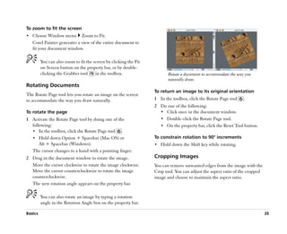 To zoom to fit the screen
•• Choose Window menu        Zoom to Fit.
   Corel Painter generates a view of the entire document to
   fit your document window.

         You can also zoom to fit the screen by clicking the Fit
         on Screen button on the property bar, or by double-
         clicking the Grabber tool     in the toolbox.                    Rotate a document to accommodate the way you
                                                                          naturally draw.
Rotating Documents
                                                                   To return an image to its original orientation
The Rotate Page tool lets you rotate an image on the screen
to accommodate the way you draw naturally.                         1 In the toolbox, click the Rotate Page tool   .
                                                                   2 Do one of the following:
To rotate the page                                                   •• Click once in the document window.
1 Activate the Rotate Page tool by doing one of the                  •• Double-click the Rotate Page tool.
  following:                                                         •• On the property bar, click the Reset Tool button.
  •• In the toolbox, click the Rotate Page tool .
  •• Hold down Option + Spacebar (Mac OS) or                       To constrain rotation to 90° increments
      Alt + Spacebar (Windows).                                    •• Hold down the Shift key while rotating.
  The cursor changes to a hand with a pointing finger.
2 Drag in the document window to rotate the image.                 Cropping Images
  Move the cursor clockwise to rotate the image clockwise.         You can remove unwanted edges from the image with the
  Move the cursor counterclockwise to rotate the image             Crop tool. You can adjust the aspect ratio of the cropped
  counterclockwise.                                                image and choose to maintain the aspect ratio.
  The new rotation angle appears on the property bar.

         You can also rotate an image by typing a rotation
         angle in the Rotation Angle box on the property bar.

Basics                                                                                                                         25
 