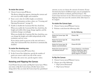 To resize the canvas                                             amount, or you can choose the amount of rotation. If your
1 Choose Canvas menu Resize.                                     document has layers of different types, you are prompted to
  The Resize dialog box appears, showing the current and         commit all of them to default, pixel-based layers. The
  new sizes by width, height, and resolution.                    Canvas layer increases in size when necessary, so rotating or
                                                                 flipping it does not cause the contents of the other layers to
2 Enter a new value for width, height, or resolution.            be cropped.
  For more information on these values, see ““Creating and
  Opening Documents”” on page 20.                                To rotate the Canvas layer
3 Enable or disable the Constrain File Size check box.           1 Choose Canvas menu           Rotate Canvas.
  When you enable the Constrain File Size check box, the         2 Perform a task from the following table.
  height and width of the image change together, and the
  resolution changes accordingly.                                To                               Do the following
  When you disable the Constrain File Size check box, you
                                                                 Rotate the Canvas layer 180      Choose 180.
  can change the height and width independently of the           degrees
  resolution, and vice versa.
                                                                 Rotate the Canvas layer 90       Choose 90 CW.
  If you choose pixels or percent as the unit and enter a        degrees clockwise
  value, the Constrain File Size check box is automatically
  disabled.                                                      Rotate the Canvas layer 90       Choose 90 CCW.
                                                                 degrees counterclockwise

To resize the drawing area                                       Rotate the Canvas layer by a     Choose Arbitrary; in the Rotate
1 Choose Canvas menu        Canvas Size.                         user-defined amount              Selection dialog box, type a
                                                                                                  number in the Angle box to
2 In the Canvas Size dialog box, specify the number of                                            specify degrees of rotation.
  pixels you want to add to any side of the canvas.
  To reduce the canvas size, specify negative values.            To flip the Canvas
                                                                 1 Choose Canvas menu           Rotate Canvas.
Rotating and Flipping the Canvas                                 2 Choose one of the following:
Corel Painter lets you rotate and flip the Canvas layer. When      •• Flip Canvas Horizontal
you rotate or flip the Canvas layer, all other layers move         •• Flip Canvas Vertical
along with it. You can rotate the Canvas layer by a predefined
Basics                                                                                                                              27
 