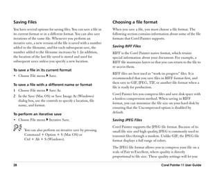 Saving Files                                                        Choosing a file format
You have several options for saving files. You can save a file in   When you save a file, you must choose a file format. The
its current format or in a different format. You can also save      following section contains information about some of the file
iterations of the same file. Whenever you perform an                formats that Corel Painter supports.
iterative save, a new version of the file is saved with a number
added to the filename, and for each subsequent save, the            Saving RIFF Files
number added to the filename increases by 1. In addition,           RIFF is the Corel Painter native format, which retains
the location of the last file saved is stored and used for          special information about your document. For example, a
subsequent saves unless you specify a new location.                 RIFF file maintains layers so that you can return to the file to
                                                                    re-access them.
To save a file in its current format
                                                                    RIFF files are best used as ““work-in-progress”” files. It is
•• Choose File menu       Save.
                                                                    recommended that you save files in RIFF format first, and
                                                                    then save to GIF, JPEG, TIF, or another file format when a
To save a file with a different name or format
                                                                    file is ready for production.
1 Choose File menu        Save As.
                                                                    Corel Painter lets you compress files and save disk space with
2 In the Save (Mac OS) or Save Image As (Windows)
                                                                    a lossless compression method. When saving in RIFF
  dialog box, use the controls to specify a location, file
                                                                    format, you can minimize the file size on your hard disk by
  name, and format.
                                                                    ensuring that the Uncompressed option is disabled by
                                                                    default.
To perform an iterative save
•• Choose File menu       Iterative Save.                           Saving JPEG Files
                                                                    Corel Painter supports the JPEG file format. Because of its
        You can also perform an iterative save by pressing          small file size and high quality, JPEG is commonly used to
        Command + Option + S (Mac OS) or                            transmit files through a modem. Unlike GIF, the JPEG file
        Ctrl + Alt + S (Windows).                                   format displays a full range of colors.
                                                                    The JPEG file format allows you to compress your file on a
                                                                    scale of Fair to Excellent, where quality is directly
                                                                    proportional to file size. These quality settings will let you

28                                                                                                     Corel Painter 11 User Guide
 