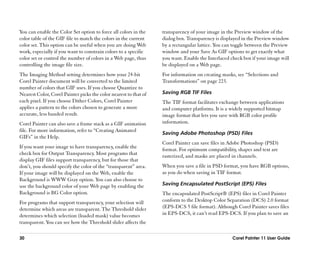 You can enable the Color Set option to force all colors in the      transparency of your image in the Preview window of the
color table of the GIF file to match the colors in the current      dialog box. Transparency is displayed in the Preview window
color set. This option can be useful when you are doing Web         by a rectangular lattice. You can toggle between the Preview
work, especially if you want to constrain colors to a specific      window and your Save As GIF options to get exactly what
color set or control the number of colors in a Web page, thus       you want. Enable the Interlaced check box if your image will
controlling the image file size.                                    be displayed on a Web page.
The Imaging Method setting determines how your 24-bit               For information on creating masks, see ““Selections and
Corel Painter document will be converted to the limited             Transformations”” on page 223.
number of colors that GIF uses. If you choose Quantize to
Nearest Color, Corel Painter picks the color nearest to that of     Saving RGB TIF Files
each pixel. If you choose Dither Colors, Corel Painter              The TIF format facilitates exchange between applications
applies a pattern to the colors chosen to generate a more           and computer platforms. It is a widely supported bitmap
accurate, less banded result.                                       image format that lets you save with RGB color profile
Corel Painter can also save a frame stack as a GIF animation        information.
file. For more information, refer to ““Creating Animated
                                                                    Saving Adobe Photoshop (PSD) Files
GIFs”” in the Help.
                                                                    Corel Painter can save files in Adobe Photoshop (PSD)
If you want your image to have transparency, enable the
                                                                    format. For optimum compatibility, shapes and text are
check box for Output Transparency. Most programs that
                                                                    rasterized, and masks are placed in channels.
display GIF files support transparency, but for those that
don’’t, you should specify the color of the ““transparent”” area.   When you save a file in PSD format, you have RGB options,
If your image will be displayed on the Web, enable the              as you do when saving in TIF format.
Background is WWW Gray option. You can also choose to
use the background color of your Web page by enabling the           Saving Encapsulated PostScript (EPS) Files
Background is BG Color option.                                      The encapsulated PostScript® (EPS) files in Corel Painter
For programs that support transparency, your selection will         conform to the Desktop Color Separation (DCS) 2.0 format
determine which areas are transparent. The Threshold slider         (EPS-DCS 5 file format). Although Corel Painter saves files
determines which selection (loaded mask) value becomes              in EPS-DCS, it can’’t read EPS-DCS. If you plan to save an
transparent. You can see how the Threshold slider affects the

30                                                                                                   Corel Painter 11 User Guide
 