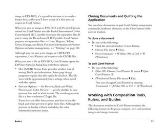 image in EPS-DCS, it’’s a good idea to save it in another       Closing Documents and Quitting the
format first, so that you’’ll have a copy of it that you can    Application
reopen in Corel Painter.
                                                                You can close documents or quit Corel Painter using menu
When you save an image as EPS-DCS with Preview Options          commands, keyboard shortcuts, or the Close button of the
turned on, Corel Painter uses the loaded International Color    current window.
Consortium® (ICC) profile to prepare the separation files. If
you’’re using the Hexachrome® ICC profile, Corel Painter        To close a document
prepares six separation files —— Cyan, Magenta, Yellow,         •• Do one of the following:
Green, Orange, and Black. For more information on Preview          •• Click the current window’’s Close button.
Options and color management, see ““Printing”” on page 311.
                                                                   •• Choose File menu     Close.
Although you can save your images as CMYK EPS                      •• Press Command + W (Mac OS) or Ctrl + W
separations, Corel Painter can’’t open or edit CMYK files.            (Windows).
When you save a file in EPS-DCS, Corel Painter opens the
EPS Save Options dialog box, with these options:                To quit Corel Painter
•• Hex (ASCII) Picture Data provides another way of             •• Do one of the following:
   storing PostScript information. Some page design                •• (Mac OS) Choose Corel Painter 11 menu        Quit
   programs require that this option be checked. The file             Corel Painter 11.
   sizes will be approximately twice as large when saved           •• (Windows) Choose File menu       Exit.
   with this option.                                                   You can also quit Corel Painter by pressing
•• Preview Options —— No Preview, Black and White                      Command + Q (Mac OS) or Ctrl + Q (Windows).
   Preview, and Color Preview —— specify whether to save
   preview data and in what format. The resulting preview
   file is a low-resolution (72-ppi) file.                      Working with Composition Tools,
   If you have an older laser printer, you have to use the      Rulers, and Guides
   black and white preview to print these files. Although the
                                                                The document window in Corel Painter contains the
   preview or display is black and white, the color
                                                                following features to help you compose, size, and position
   information remains intact.
                                                                images and image elements:


Basics                                                                                                                       31
 