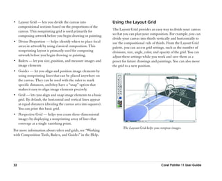 •• Layout Grid —— lets you divide the canvas into                  Using the Layout Grid
     compositional sections based on the proportions of the
     canvas. This nonprinting grid is used primarily for           The Layout Grid provides an easy way to divide your canvas
     composing artwork before you begin drawing or painting.       so that you can plan your composition. For example, you can
                                                                   divide your canvas into thirds vertically and horizontally to
•• Divine Proportion —— helps identify where to place focal        use the compositional rule of thirds. From the Layout Grid
     areas in artwork by using classical composition. This         palette, you can access grid settings, such as the number of
     nonprinting layout is primarily used for composing            divisions, size, angle, color, and opacity of the grid. You can
     artwork before you begin drawing or painting.                 adjust these settings while you work and save them as a
•• Rulers —— let you size, position, and measure images and        preset for future drawings and paintings. You can also move
     image elements                                                the grid to a new position.
•• Guides —— let you align and position image elements by
     using nonprinting lines that can be placed anywhere on
     the canvas. They can be used with the ruler to mark
     specific distances, and they have a ““snap”” option that
     makes it easy to align image elements precisely.
•• Grid —— lets you align and snap image elements to a basic
     grid. By default, the horizontal and vertical lines appear
     at equal distances (dividing the canvas area into squares).
     You can print this basic grid.
•• Perspective Grid —— helps you create three-dimensional
     images by displaying a nonprinting array of lines that
     converge at a single vanishing point.
                                                                          The Layout Grid helps you compose images.
For more information about rulers and grids, see ““Working
with Composition Tools, Rulers, and Guides”” in the Help.




32                                                                                                   Corel Painter 11 User Guide
 