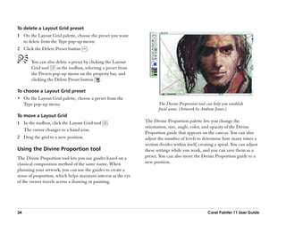 To delete a Layout Grid preset
1 On the Layout Grid palette, choose the preset you want
  to delete from the Type pop-up menu.
2 Click the Delete Preset button      .

        You can also delete a preset by clicking the Layout
        Grid tool     in the toolbox, selecting a preset from
        the Presets pop-up menu on the property bar, and
        clicking the Delete Preset button .

To choose a Layout Grid preset
•• On the Layout Grid palette, choose a preset from the
     Type pop-up menu.                                                 The Divine Proportion tool can help you establish
                                                                       focal areas. (Artwork by Andrew Jones.)
To move a Layout Grid
1 In the toolbox, click the Layout Grid tool      .             The Divine Proportion palette lets you change the
                                                                orientation, size, angle, color, and opacity of the Divine
  The cursor changes to a hand icon.
                                                                Proportion guide that appears on the canvas. You can also
2 Drag the grid to a new position.                              adjust the number of levels to determine how many times a
                                                                section divides within itself, creating a spiral. You can adjust
Using the Divine Proportion tool                                these settings while you work, and you can save them as a
The Divine Proportion tool lets you use guides based on a       preset. You can also move the Divine Proportion guide to a
classical composition method of the same name. When             new position.
planning your artwork, you can use the guides to create a
sense of proportion, which helps maintain interest as the eye
of the viewer travels across a drawing or painting.




34                                                                                                 Corel Painter 11 User Guide
 