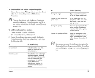 To show or hide the Divine Proportion guide
                                                                   To                              Do the following
•• Choose Canvas menu       Compositions, and then choose
     either Show Divine Proportion or Hide Divine                  Change the angle                Type a value in the Rotate box
     Proportion.                                                                                   to set the degree of the angle.

                                                                   Change the color of the grid,   In the Display area, click the
         You can also show or hide the Divine Proportion           spiral, or axis                 Grid, Spiral, or Axis color picker,
                                                                                                   and choose a color from the
         guide by clicking the Divine Proportion tool   in                                         pop-up menu.
         the toolbox and clicking the Enable button on the
         property bar.                                             Change the opacity              Move the Opacity slider to the
                                                                                                   left to increase transparency;
                                                                                                   move the slider to the right to
To set Divine Proportion options                                                                   increase opacity.
1 Choose Window Divine Proportion.
                                                                   Change the numbers of levels    Move the Levels slider to the
  The Divine Proportion palette appears.                                                           right to increase the number of
                                                                                                   levels; move the slider to the
2 On the Divine Proportion palette, enable the Enable                                              left to decrease the number of
  Divine Proportion check box, and perform a task from                                             levels.
  the following table.

To                            Do the following                             You can also set some Divine Proportion options by
                                                                           clicking the Divine Proportion tool   in the toolbox
Set orientation               In the Orientation area, click               and modifying the settings you want on the property
                              one of the Landscape or                      bar.
                              Portrait buttons.

Resize the guide              Move the Size slider to the right
                              to increase the size; move the
                              slider to the left to decrease the
                              size. Size is measured as a
                              percentage of the width or
                              height of the canvas,
                              depending on whether the
                              orientation is Landscape or
                              Portrait.


Basics                                                                                                                                   35
 