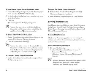 To save Divine Proportion settings as a preset                   To move the Divine Proportion guide
1 On the Divine Proportion palette, modify the settings you      1 In the toolbox, click the Divine Proportion tool      .
  want, and click the Add Preset button .                          The cursor changes to a hand icon.
2 In the Save Preset dialog box, type a name for your preset     2 Drag the Divine Proportion guide to a new position.
  in the Save As box.
3 Click OK.
  The preset appears in the Type pop-up menu.                    Setting Preferences
                                                                 Corel Painter has several different pages of the Preferences
        You can also save a preset by clicking the Divine        dialog boxes: General, Brush Tracking, Customize Keys,
        Proportion tool     in the toolbox and clicking the      Undo, Shapes, Operating System (Windows), Palettes and
        Add Preset button      on the property bar.              UI, and Memory and Scratch.

To delete a Divine Proportion preset                             General Preferences
1 On the Divine Proportion palette, choose the preset you        The General Preferences page lets you set a variety of
  want to delete from the Type pop-up menu.                      settings, such as how the cursor displays, library locations,
2 Click the Delete Preset button       .                         and units of measurement.

        You can also delete a preset by clicking the Divine      To access General preferences
        Proportion tool     in the toolbox, selecting a preset   •• Do one of the following:
        from the Presets pop-up menu on the property bar,           •• (Mac OS) Choose Corel Painter 11 menu
        and clicking the Delete Preset button .                        Preferences    General.
                                                                    •• (Windows) Choose Edit menu          Preferences
To choose a Divine Proportion preset                                   General.
•• On the Divine Proportion palette, choose a preset from
     the Type pop-up menu.                                              To make changes to other preferences before closing
                                                                        the Preferences dialog box, choose another
                                                                        preference type from the pop-up menu.


36                                                                                                  Corel Painter 11 User Guide
 