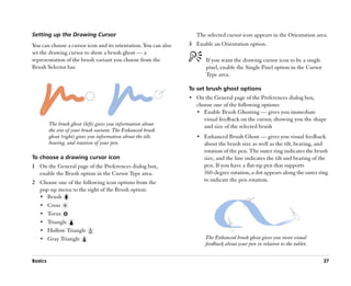 Setting up the Drawing Cursor                                       The selected cursor icon appears in the Orientation area.
You can choose a cursor icon and its orientation. You can also   3 Enable an Orientation option.
set the drawing cursor to show a brush ghost —— a
representation of the brush variant you choose from the                 If you want the drawing cursor icon to be a single
Brush Selector bar.                                                     pixel, enable the Single Pixel option in the Cursor
                                                                        Type area.

                                                                 To set brush ghost options
                                                                 •• On the General page of the Preferences dialog box,
                                                                    choose one of the following options:
                                                                    •• Enable Brush Ghosting —— gives you immediate
                                                                       visual feedback on the cursor, showing you the shape
         The brush ghost (left) gives you information about            and size of the selected brush
         the size of your brush variant. The Enhanced brush
         ghost (right) gives you information about the tilt,        •• Enhanced Brush Ghost —— gives you visual feedback
         bearing, and rotation of your pen.                            about the brush size as well as the tilt, bearing, and
                                                                       rotation of the pen. The outer ring indicates the brush
To choose a drawing cursor icon                                        size, and the line indicates the tilt and bearing of the
1 On the General page of the Preferences dialog box,                   pen. If you have a flat-tip pen that supports
  enable the Brush option in the Cursor Type area.                     360-degree rotation, a dot appears along the outer ring
2 Choose one of the following icon options from the                    to indicate the pen rotation.
  pop-up menu to the right of the Brush option:
  •• Brush
  •• Cross
  •• Torus
  •• Triangle
  •• Hollow Triangle
  •• Gray Triangle                                                      The Enhanced brush ghost gives you more visual
                                                                        feedback about your pen in relation to the tablet.


Basics                                                                                                                        37
 