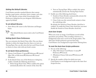 Setting the Default Libraries                                        •• Turn on Tracing Paper. When enabled, this option
                                                                        automatically activates the Tracing Paper feature.
Corel Painter provides standard libraries that contain
brushes, paper grains, selections, layers, images, and color      3 Enable one of the following check boxes:
sets. The Libraries section of the General page of the              •• Switch to Cloner Brushes automatically activates the
Preferences dialog box lets you designate which libraries              last Cloner brush variant used.
appear by default.                                                  •• Clone Color uses the current brush variant to clone
                                                                       the underlying color.
To set default libraries                                            By default, the Switch to Cloner Brushes check box is
•• Enter library file names in the Selections and Images            enabled. To enable the Clone Color check box, you must
     boxes.                                                         disable the Switch to Cloner Brushes check box.

                                                                  Auto-Save Scripts
         The default libraries must reside in the Corel Painter
         folder.                                                  When you create an image, Corel Painter records all the
                                                                  operations you perform. This recording is known as a
Setting Quick Clone Preferences                                   background script and is saved on the Scripts palette. The
You can customize the Quick Clone effect. You can choose          Auto-Save Scripts preference governs how long
whether to delete the image from the clone or to turn on          Corel Painter saves background scripts before deleting them.
Tracing Paper. You can also select the last-used Cloner brush
or choose to clone color with any brush variant.                  To reset the Auto-Save Scripts preference
                                                                  1 Do one of the following:
To set Quick Clone preferences                                      •• (Mac OS) Choose Corel Painter 11 menu
1 Choose Corel Painter 11 menu Preferences General                     Preferences General.
  (Mac OS), or Edit menu Preferences General                        •• (Windows) Choose Edit menu Preferences
  (Windows).                                                           General.
2 In the Quick Clone area of the Preferences dialog box,          2 Specify the number of days for which you want
  enable or disable the following check boxes:                      Corel Painter to save background scripts in the Auto-Save
  •• Delete Image From Clone. When enabled, this option             Scripts For box.
      automatically deletes the contents of the clone file.


38                                                                                                 Corel Painter 11 User Guide
 
