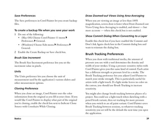 Save Preferences                                                  Draw Zoomed-out Views Using Area-Averaging
The Save preferences in Corel Painter let you create backup       When you are viewing an image at less than 100%
files.                                                            magnification, screen draw is faster when Draw Zoomed-out
                                                                  Views Using Area-Averaging is enabled, and slower —— but
To create a backup file when you save your work                   more accurate —— when this check box is not enabled.
1 Do one of the following:
                                                                  Show Commit Dialog When Converting to a Layer
  •• (Mac OS) Choose Corel Painter 11 menu
     Preferences General.                                         Enable this check box if you have enabled the Commit and
  •• (Windows) Choose Edit menu Preferences                       Don’’t Ask Again check box in the Commit dialog box and
     General.                                                     want to reinstate the dialog box.
2 Enable the Create Backup on Save check box.
                                                                  Brush Tracking Preferences
Brush Size Increment
                                                                  When you draw with traditional media, the amount of
The Brush Size Increment preference lets you set the              pressure you use with a tool determines the density and
increment value in pixels.                                        width of your strokes. Using a pressure-sensitive stylus with
                                                                  Corel Painter gives you this same kind of control. Each artist
Units                                                             has a different strength or pressure level in a stroke. The
The Units preference lets you choose the unit of                  Brush Tracking preference lets you adjust Corel Painter to
measurement used by the application’’s various sliders and        match your stroke strength. This is particularly useful for
other measurement options.                                        artists with a light touch. If a light stroke leaves no color on
                                                                  the canvas, you should use Brush Tracking to increase
Cloning Preference                                                sensitivity.
When you clone an image, Corel Painter uses the color             You might also change brush tracking between phases of a
information from the original as you fill in your clone. If you   project. You could use a light touch when sketching with a
would like Corel Painter to display what part of the original     pencil brush variant, then set tracking for more pressure
you’’re cloning, enable the check box next to Indicate Clone      when you switch to an oil paint variant. Corel Painter saves
Source with Crosshairs While Cloning.                             Brush Tracking between sessions, so whatever tracking
                                                                  sensitivity you set will be the default the next time you open
                                                                  the application.
Basics                                                                                                                          39
 