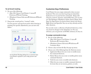 To set brush tracking                                      Customize Keys Preferences
1 Do one of the following:                                 Corel Painter lets you assign commands to keys on your
  •• (Mac OS) Choose Corel Painter 11 menu                 keyboard. This saves you time by giving you immediate
     Preferences Brush Tracking.                           keyboard access to your favorite commands. Along with
  •• (Windows) Choose Edit menu Preferences Brush          character, numeric, function, and modifier keys, you can also
     Tracking.                                             use Tab, Backspace (Windows), Delete, Insert, Home, End,
2 Drag in the scratch pad in a ““normal”” stroke.          Page Up, Page Down, Up Arrow, Down Arrow, Left Arrow,
  Use the pressure and speed you prefer when drawing or    Right Arrow, and Spacebar. You can use keys already used for
  painting. For specific adjustments, you can move the     other shortcuts.
  sliders.                                                 You can also create a collection of keyboard shortcuts, or key
                                                           sets, based on changes to the default key set. For easy
                                                           reference, you can generate an HTML summary of a key set.

                                                           To assign commands to keys
                                                           1 Do one of the following:
                                                             •• (Mac OS) Choose Corel Painter 11 menu
                                                                Preferences Customize Keys.
                                                             •• (Windows) Choose Edit menu Preferences
                                                                Customize Keys.
                                                           2 Choose a key set from the Key Set pop-up menu.
                                                           3 Choose one of the following from the Shortcuts menu:
                                                             •• Application Menus lets you create or modify menu
                                                                bar command shortcuts.
      Use the Brush Tracking dialog box to customize how
      Corel Painter responds to your stroke pressure and     •• Palette Menus lets you create or modify palette menu
      speed.                                                    command shortcuts.
                                                             •• Tools lets you create or modify tools shortcuts.
                                                             •• Other lets you create or modify command shortcuts
                                                                for items that are not menus, palettes, or tools.

40                                                                                           Corel Painter 11 User Guide
 