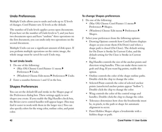 Undo Preferences                                                   To change Shapes preferences

Multiple Undo allows you to undo and redo up to 32 levels          1 Do one of the following:
of changes. Corel Painter sets 32 levels as the default.             •• (Mac OS) Choose Corel Painter 11 menu
                                                                        Preferences Shapes.
The number of Undo levels applies across open documents.             •• (Windows) Choose Edit menu Preferences
If you have set the number of Undo levels to 5, and you have            Shapes.
two documents open and have ““undone”” three operations on
                                                                   2 Select your preferences from the following options:
the first document, you can undo only two operations on the
                                                                     •• Drawing Options controls how Corel Painter displays
second document.
                                                                        shapes as you create them (On Draw) and when a
Multiple Undo can use a significant amount of disk space. If            shape path is closed (On Close). The default setting
you perform multiple operations on the entire image, the                for On Draw is Stroke In Current Color, and the
whole image must be saved for each Undo step.                           default setting for On Close is Stroke in Current
                                                                        Color.
To set Undo levels                                                   •• Big Handles controls the size of the anchor points and
1 Do one of the following:                                              direction wing handles. This can make them easier to
  •• (Mac OS) Choose Corel Painter 11 menu                              grab and drag. If you want big points, enable this
     Preferences Undo.                                                  option.
  •• (Windows) Choose Edit menu Preferences              Undo.       •• Outline controls the color of the shape outline paths.
2 Enter a number between 1 and 32 in the box.                           Double-click the chip to change the color.
                                                                     •• Selected Point controls the color of selected anchor
Shapes Preferences                                                      points (unselected anchor points appear ““hollow””).
                                                                        Double-click the chip to change the color.
You can set the default fill and stroke in the Shapes page of
                                                                     •• Wing controls the color of the control wings and
the Preferences dialog box. These settings apply to new
                                                                        handles. Double-click the chip to change the color.
shapes you create. If you enable the Big Handles check box,
the Bézier curve control handles will appear larger. (You may        •• Tolerance determines how close the brushstroke must
find it easier to work with them in the larger size.) You can           be, in pixels, to the path or shape for automatic
also specify colors for the wing color, outline color, and point        alignment to occur.
color.                                                               •• Paint Hidden Shapes aligns a brushstroke with a
                                                                        hidden shape or path.

42                                                                                                 Corel Painter 11 User Guide
 