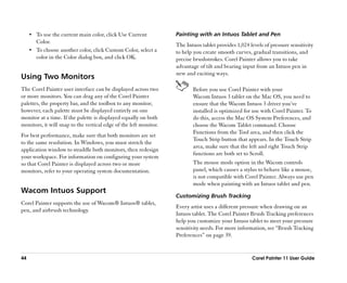 •• To use the current main color, click Use Current           Painting with an Intuos Tablet and Pen
        Color.
                                                                   The Intuos tablet provides 1,024 levels of pressure sensitivity
     •• To choose another color, click Custom Color, select a      to help you create smooth curves, gradual transitions, and
        color in the Color dialog box, and click OK.               precise brushstrokes. Corel Painter allows you to take
                                                                   advantage of tilt and bearing input from an Intuos pen in
                                                                   new and exciting ways.
Using Two Monitors
The Corel Painter user interface can be displayed across two              Before you use Corel Painter with your
or more monitors. You can drag any of the Corel Painter                   Wacom Intuos 3 tablet on the Mac OS, you need to
palettes, the property bar, and the toolbox to any monitor;               ensure that the Wacom Intuos 3 driver you’’ve
however, each palette must be displayed entirely on one                   installed is optimized for use with Corel Painter. To
monitor at a time. If the palette is displayed equally on both            do this, access the Mac OS System Preferences, and
monitors, it will snap to the vertical edge of the left monitor.          choose the Wacom Tablet command. Choose
                                                                          Functions from the Tool area, and then click the
For best performance, make sure that both monitors are set
                                                                          Touch Strip button that appears. In the Touch Strip
to the same resolution. In Windows, you must stretch the
                                                                          area, make sure that the left and right Touch Strip
application window to straddle both monitors, then redesign
                                                                          functions are both set to Scroll.
your workspace. For information on configuring your system
so that Corel Painter is displayed across two or more                     The mouse mode option in the Wacom controls
monitors, refer to your operating system documentation.                   panel, which causes a stylus to behave like a mouse,
                                                                          is not compatible with Corel Painter. Always use pen
                                                                          mode when painting with an Intuos tablet and pen.
Wacom Intuos Support
                                                                   Customizing Brush Tracking
Corel Painter supports the use of Wacom® Intuos® tablet,
                                                                   Every artist uses a different pressure when drawing on an
pen, and airbrush technology.
                                                                   Intuos tablet. The Corel Painter Brush Tracking preferences
                                                                   help you customize your Intuos tablet to meet your pressure
                                                                   sensitivity needs. For more information, see ““Brush Tracking
                                                                   Preferences”” on page 39.


44                                                                                                   Corel Painter 11 User Guide
 