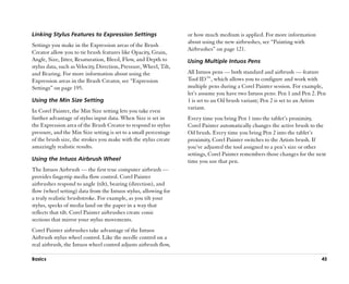 Linking Stylus Features to Expression Settings                     or how much medium is applied. For more information
                                                                   about using the new airbrushes, see ““Painting with
Settings you make in the Expression areas of the Brush
                                                                   Airbrushes”” on page 121.
Creator allow you to tie brush features like Opacity, Grain,
Angle, Size, Jitter, Resaturation, Bleed, Flow, and Depth to       Using Multiple Intuos Pens
stylus data, such as Velocity, Direction, Pressure, Wheel, Tilt,
and Bearing. For more information about using the                  All Intuos pens —— both standard and airbrush —— feature
Expression areas in the Brush Creator, see ““Expression            Tool ID™™, which allows you to configure and work with
Settings”” on page 195.                                            multiple pens during a Corel Painter session. For example,
                                                                   let’’s assume you have two Intuos pens: Pen 1 and Pen 2. Pen
Using the Min Size Setting                                         1 is set to an Oil brush variant; Pen 2 is set to an Artists
                                                                   variant.
In Corel Painter, the Min Size setting lets you take even
further advantage of stylus input data. When Size is set in        Every time you bring Pen 1 into the tablet’’s proximity,
the Expression area of the Brush Creator to respond to stylus      Corel Painter automatically changes the active brush to the
pressure, and the Min Size setting is set to a small percentage    Oil brush. Every time you bring Pen 2 into the tablet’’s
of the brush size, the strokes you make with the stylus create     proximity, Corel Painter switches to the Artists brush. If
amazingly realistic results.                                       you’’ve adjusted the tool assigned to a pen’’s size or other
                                                                   settings, Corel Painter remembers those changes for the next
Using the Intuos Airbrush Wheel                                    time you use that pen.
The Intuos Airbrush —— the first true computer airbrush ——
provides fingertip media flow control. Corel Painter
airbrushes respond to angle (tilt), bearing (direction), and
flow (wheel setting) data from the Intuos stylus, allowing for
a truly realistic brushstroke. For example, as you tilt your
stylus, specks of media land on the paper in a way that
reflects that tilt. Corel Painter airbrushes create conic
sections that mirror your stylus movements.
Corel Painter airbrushes take advantage of the Intuos
Airbrush stylus wheel control. Like the needle control on a
real airbrush, the Intuos wheel control adjusts airbrush flow,

Basics                                                                                                                       45
 