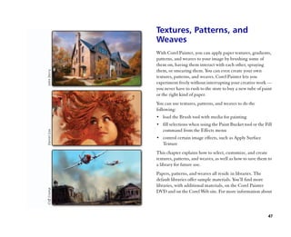 Textures, Patterns, and
Weaves
With Corel Painter, you can apply paper textures, gradients,
patterns, and weaves to your image by brushing some of
them on, having them interact with each other, spraying
them, or smearing them. You can even create your own
textures, patterns, and weaves. Corel Painter lets you
experiment freely without interrupting your creative work ——
you never have to rush to the store to buy a new tube of paint
or the right kind of paper.
You can use textures, patterns, and weaves to do the
following:
•• load the Brush tool with media for painting
•• fill selections when using the Paint Bucket tool or the Fill
   command from the Effects menu
•• control certain image effects, such as Apply Surface
   Texture
This chapter explains how to select, customize, and create
textures, patterns, and weaves, as well as how to save them to
a library for future use.
Papers, patterns, and weaves all reside in libraries. The
default libraries offer sample materials. You’’ll find more
libraries, with additional materials, on the Corel Painter
DVD and on the Corel Web site. For more information about



                                                             47
 