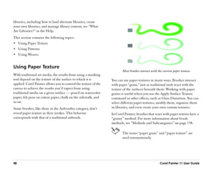 libraries, including how to load alternate libraries, create
your own libraries, and manage library content, see ““What
Are Libraries?”” in the Help.
This section contains the following topics:
•• Using Paper Texture
•• Using Patterns
•• Using Weaves


Using Paper Texture
                                                                         Most brushes interact with the current paper texture.
With traditional art media, the results from using a marking
tool depend on the texture of the surface to which it is          You can use paper textures in many ways. Brushes interact
applied. Corel Painter allows you to control the texture of the   with paper ““grain,”” just as traditional tools react with the
canvas to achieve the results you’’d expect from using            texture of the surfaces beneath them. Working with paper
traditional media on a given surface —— pencil on watercolor      grains is useful when you use the Apply Surface Texture
paper, felt pens on cotton paper, chalk on the sidewalk, and      command or other effects, such as Glass Distortion. You can
so on.                                                            select different paper textures, modify them, organize them
Some brushes, like those in the Airbrushes category, don’’t       in libraries, and even create your own custom textures.
reveal paper texture in their strokes. This behavior              In Corel Painter, brushes that react with paper texture have a
corresponds with that of a traditional airbrush.                  ““grainy”” method. For more information about brush
                                                                  methods, see ““Methods and Subcategories”” on page 158.

                                                                         The terms ““paper grain”” and ““paper texture”” are
                                                                         used synonymously.




48                                                                                                   Corel Painter 11 User Guide
 