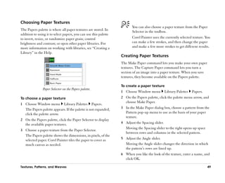 Choosing Paper Textures
                                                                         You can also choose a paper texture from the Paper
The Papers palette is where all paper textures are stored. In            Selector in the toolbox.
addition to using it to select papers, you can use this palette
to invert, resize, or randomize paper grain; control                     Corel Painter uses the currently selected texture. You
brightness and contrast; or open other paper libraries. For              can make a few strokes, and then change the paper
more information on working with libraries, see ““Creating a             and make a few more strokes to get different results.
Library”” in the Help.
                                                                  Creating Paper Textures
                                                                  The Make Paper command lets you make your own paper
                                                                  textures. The Capture Paper command lets you turn a
                                                                  section of an image into a paper texture. When you save
                                                                  textures, they become available on the Papers palette.

                                                                  To create a paper texture
               Paper Selector on the Papers palette.
                                                                  1 Choose Window menu         Library Palettes   Papers.
To choose a paper texture                                         2 On the Papers palette, click the palette menu arrow, and
                                                                    choose Make Paper.
1 Choose Window menu Library Palettes Papers.
  The Papers palette appears. If the palette is not expanded,     3 In the Make Paper dialog box, choose a pattern from the
  click the palette arrow.                                          Pattern pop-up menu to use as the basis of your paper
                                                                    texture.
2 On the Papers palette, click the Paper Selector to display
  the available paper textures.                                   4 Adjust the Spacing slider.
                                                                    Moving the Spacing slider to the right opens up space
3 Choose a paper texture from the Paper Selector.
                                                                    between rows and columns in the selected pattern.
  The Papers palette shows the dimensions, in pixels, of the
  selected paper. Corel Painter tiles the paper to cover as       5 Adjust the Angle slider.
  much canvas as needed.                                            Moving the Angle slider changes the direction in which
                                                                    the pattern’’s rows are lined up.
                                                                  6 When you like the look of the texture, enter a name, and
                                                                    click OK.

Textures, Patterns, and Weaves                                                                                               49
 