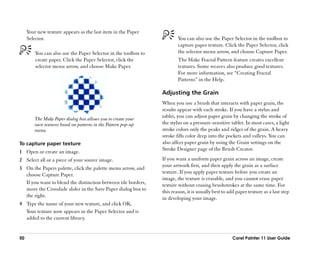 Your new texture appears as the last item in the Paper
     Selector.                                                           You can also use the Paper Selector in the toolbox to
                                                                         capture paper texture. Click the Paper Selector, click
         You can also use the Paper Selector in the toolbox to           the selector menu arrow, and choose Capture Paper.
         create paper. Click the Paper Selector, click the               The Make Fractal Pattern feature creates excellent
         selector menu arrow, and choose Make Paper.                     textures. Some weaves also produce good textures.
                                                                         For more information, see ““Creating Fractal
                                                                         Patterns”” in the Help.

                                                                 Adjusting the Grain
                                                                 When you use a brush that interacts with paper grain, the
                                                                 results appear with each stroke. If you have a stylus and
        The Make Paper dialog box allows you to create your
                                                                 tablet, you can adjust paper grain by changing the stroke of
        own textures based on patterns in the Pattern pop-up     the stylus on a pressure-sensitive tablet. In most cases, a light
        menu.                                                    stroke colors only the peaks and ridges of the grain. A heavy
                                                                 stroke fills color deep into the pockets and valleys. You can
To capture paper texture                                         also affect paper grain by using the Grain settings on the
                                                                 Stroke Designer page of the Brush Creator.
1 Open or create an image.
2 Select all or a piece of your source image.                    If you want a uniform paper grain across an image, create
                                                                 your artwork first, and then apply the grain as a surface
3 On the Papers palette, click the palette menu arrow, and
                                                                 texture. If you apply paper texture before you create an
  choose Capture Paper.
                                                                 image, the texture is erasable, and you cannot erase paper
  If you want to blend the distinction between tile borders,     texture without erasing brushstrokes at the same time. For
  move the Crossfade slider in the Save Paper dialog box to      this reason, it is usually best to add paper texture as a last step
  the right.                                                     in developing your image.
4 Type the name of your new texture, and click OK.
  Your texture now appears in the Paper Selector and is
  added to the current library.


50                                                                                                    Corel Painter 11 User Guide
 