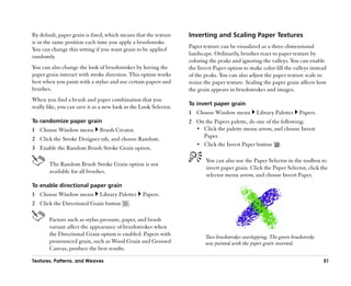 By default, paper grain is fixed, which means that the texture     Inverting and Scaling Paper Textures
is in the same position each time you apply a brushstroke.
You can change this setting if you want grain to be applied        Paper texture can be visualized as a three-dimensional
randomly.                                                          landscape. Ordinarily, brushes react to paper texture by
                                                                   coloring the peaks and ignoring the valleys. You can enable
You can also change the look of brushstrokes by having the         the Invert Paper option to make color fill the valleys instead
paper grain interact with stroke direction. This option works      of the peaks. You can also adjust the paper texture scale to
best when you paint with a stylus and use certain papers and       resize the paper texture. Scaling the paper grain affects how
brushes.                                                           the grain appears in brushstrokes and images.
When you find a brush and paper combination that you
                                                                   To invert paper grain
really like, you can save it as a new look in the Look Selector.
                                                                   1 Choose Window menu          Library Palettes    Papers.
To randomize paper grain                                           2 On the Papers palette, do one of the following:
1 Choose Window menu           Brush Creator.                        •• Click the palette menu arrow, and choose Invert
                                                                        Paper.
2 Click the Stroke Designer tab, and choose Random.
                                                                     •• Click the Invert Paper button .
3 Enable the Random Brush Stroke Grain option.

                                                                          You can also use the Paper Selector in the toolbox to
       The Random Brush Stroke Grain option is not
                                                                          invert paper grain. Click the Paper Selector, click the
       available for all brushes.
                                                                          selector menu arrow, and choose Invert Paper.
To enable directional paper grain
1 Choose Window menu           Library Palettes   Papers.
2 Click the Directional Grain button        .

       Factors such as stylus pressure, paper, and brush
       variant affect the appearance of brushstrokes when
       the Directional Grain option is enabled. Papers with               Two brushstrokes overlapping. The green brushstroke
       pronounced grain, such as Wood Grain and Gessoed                   was painted with the paper grain inverted.
       Canvas, produce the best results.

Textures, Patterns, and Weaves                                                                                                  51
 
