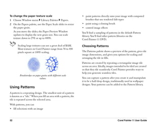 To change the paper texture scale                                   •• paint patterns directly onto your image with computed
1 Choose Window menu            Library Palettes     Papers.           brushes that use rendered dab types
2 On the Papers palette, use the Paper Scale slider to resize       •• paint using a cloning brush
  the paper grain.                                                  •• control image effects
  As you move the slider, the Paper Preview Window                  You’’ll find a sampling of patterns in the default Pattern
  updates to display the new grain size. You can scale              library. You’’ll find other pattern libraries on the
  texture down to 25% or up to 400%.                                Corel Painter 11 DVD.

        Scaling large textures can use a great deal of RAM.         Choosing Patterns
        Most textures in Corel Painter range from 50 to 400
        pixels square at 100% scaling.                              The Patterns palette shows a preview of the pattern, gives tile
                                                                    image dimensions, and gives you options for scaling and
                                                                    arranging the tile in fills.
                                                                    Patterns are created by repeating a rectangular image tile
                                                                    across an area. Ideally, images intended to be tiled are created
                                                                    so that they tile seamlessly. Corel Painter provides ways to
                                                                    help you generate seamless tiles.
          Brushstrokes on paper grains with different scale
                              values.                               You can capture a pattern after you create it and manipulate
                                                                    it to be a half-drop design, traditionally used in wallpaper
                                                                    designs. Your patterns can be added to the Pattern library.
Using Patterns
A pattern is a repeating design. The smallest unit of a pattern
is known as a ““tile.”” When you fill an area with a pattern, the
tile is repeated across the selected area.
With patterns, you can
•• fill selections with an image



52                                                                                                     Corel Painter 11 User Guide
 