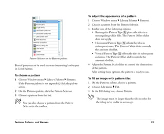 To adjust the appearance of a pattern
                                                                1 Choose Window menu              Library Palettes   Patterns.
                                                                2 Choose a pattern from the Pattern Selector.
                                                                3 Enable one of the following options:
                                                                  •• Rectangular Pattern Type        places the tiles in a
                                                                     rectangular grid for fills. The Pattern Offset slider
                                                                     does not apply.
                                                                  •• Horizontal Pattern Type        offsets the tiles in
                                                                     subsequent rows. The Pattern Offset slider controls
                                                                     the amount of offset.
                                                                  •• Vertical Pattern Type      offsets the tiles in subsequent
                                                                     columns. The Pattern Offset slider controls the
              Pattern Selector on the Patterns palette.
                                                                     amount of offset.
Fractal patterns can be used to create interesting landscapes   4 Adjust the Pattern Scale slider to control the dimensions
in Corel Painter.                                                 of the pattern.
                                                                  After setting these options, the pattern is ready to use.
To choose a pattern
1 Choose Window menu Library Palettes Patterns.                 To fill an image with pattern tiles
  If the Patterns palette is not expanded, click the palette    1 On the Patterns palette, choose a pattern.
  arrow.                                                        2 Choose Edit menu        Fill.
2 On the Patterns palette, click the Pattern Selector.          3 In the Fill dialog box, choose Pattern.
3 Choose a pattern from the list.
                                                                       The image must be larger than the tile in order for
       You can also choose a pattern from the Pattern                  the tiling to be visible in an image.
       Selector in the toolbox.




Textures, Patterns, and Weaves                                                                                                   53
 