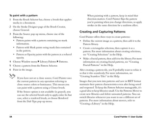 To paint with a pattern                                                  When painting with a pattern, keep in mind that
1 From the Brush Selector bar, choose a brush that applies               direction matters. Corel Painter flips the pattern
  media to a document.                                                   you’’re painting when you change directions, so apply
                                                                         strokes in the same direction for a uniform effect.
2 On the Stroke Designer page of the Brush Creator,
  choose General.
                                                                 Creating and Capturing Patterns
3 From the Source pop-up menu, choose one of the
  following:                                                     Corel Painter offers three ways to create patterns:
  •• Pattern paints with a pattern containing no mask            •• Define the current image as a pattern, then add it to the
      information.                                                  Pattern library.
  •• Pattern with Mask paints using mask data contained          •• Create a rectangular selection, then capture it as a
      in the pattern.                                               pattern. For more information about creating selections,
  •• Pattern as Opacity paints with the pattern at a reduced        see ““Creating Selections”” in the Help.
      opacity.                                                   •• Make a fractal pattern, then add it to the library. For more
4 Choose Window menu         Library Palettes    Patterns.          information on creating fractal patterns, see ““Creating
5 Choose a pattern from the Pattern Selector.                       Fractal Patterns”” in the Help.
6 Paint in the image.                                            After creating a pattern tile, you’’ll probably want to refine it
                                                                 so that it tiles seamlessly. For more information, see
                                                                 ““Creating Seamless Tiles”” in the Help.
       If you have not set a clone source, Corel Painter uses
       the current pattern in any operation referring to         Images that you turn into patterns and save in RIFF format
       clone source colors or luminance. This means you          maintain their pattern characteristics even after being saved
       can paint with a pattern using a Cloner brush.            and reopened. To keep the Pattern Selector manageable, it’’s
       If the Source option is not available (is grayed), you    a good idea to keep libraries small. Use the Patterns Mover to
       can use the selected brush only to apply color. In that   create new libraries and delete unwanted patterns. You can
       case, select a rendered brush, or choose Rendered         switch libraries whenever you want to use a different set of
       from the Dab Type pop-up menu.                            patterns. For more information about movers, refer to
                                                                 ““Creating a Library”” in the Help.



54                                                                                                   Corel Painter 11 User Guide
 