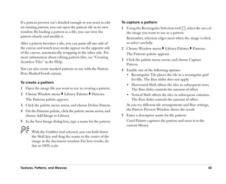 If a pattern preview isn’’t detailed enough or you want to edit   To capture a pattern
an existing pattern, you can open the pattern tile in its own     1 Using the Rectangular Selection tool , select the area of
window. By loading a pattern as a file, you can view the            the image you want to use as a pattern.
pattern closely and modify it.                                      Remember, selection edges meet when the image is tiled,
After a pattern becomes a tile, you can paint off one side of       so select carefully.
the canvas and watch your stroke appear on the opposite side      2 Choose Window menu Library Palettes           Patterns.
of the canvas, automatically wrapping to the other side. For        The Patterns palette appears.
more information about editing pattern tiles, see ““Creating
                                                                  3 Click the palette menu arrow, and choose Capture
Seamless Tiles”” in the Help.
                                                                    Pattern.
You can also create masked patterns to use with the Pattern       4 Enable one of the following options:
Pens Masked brush variant.                                          •• Rectangular Tile places the tile in a rectangular grid
                                                                       for fills. The Bias slider does not apply.
To create a pattern
                                                                    •• Horizontal Shift offsets the tiles in subsequent rows.
1 Open the image file you want to use in creating a pattern.           The Bias slider controls the amount of offset.
2 Choose Window menu Library Palettes             Patterns.         •• Vertical Shift offsets the tiles in subsequent columns.
  The Patterns palette appears.                                        The Bias slider controls the amount of offset.
3 Click the palette menu arrow, and choose Define Pattern.          As you try different tile arrangements and Bias settings,
4 On the Patterns palette, click the palette menu arrow, and        the Pattern Preview Window shows the result.
  choose Add Image to Library.                                    5 Enter a descriptive name for the pattern.
5 In the Save Image dialog box, type a name for the pattern.        Corel Painter captures the pattern and saves it to the
                                                                    current library.
       With the Grabber tool selected, you can hold down
       the Shift key and drag the seams to the center of the
       image in the document window. For best results, do
       this at 100% scale.




Textures, Patterns, and Weaves                                                                                                55
 