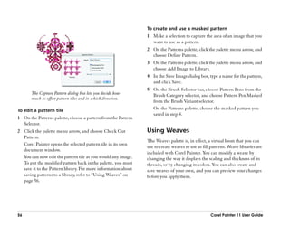 To create and use a masked pattern
                                                               1 Make a selection to capture the area of an image that you
                                                                 want to use as a pattern.
                                                               2 On the Patterns palette, click the palette menu arrow, and
                                                                 choose Define Pattern.
                                                               3 On the Patterns palette, click the palette menu arrow, and
                                                                 choose Add Image to Library.
                                                               4 In the Save Image dialog box, type a name for the pattern,
                                                                 and click Save.
                                                               5 On the Brush Selector bar, choose Pattern Pens from the
       The Capture Pattern dialog box lets you decide how        Brush Category selector, and choose Pattern Pen Masked
       much to offset pattern tiles and in which direction.
                                                                 from the Brush Variant selector.
To edit a pattern tile                                           On the Patterns palette, choose the masked pattern you
                                                                 saved in step 4.
1 On the Patterns palette, choose a pattern from the Pattern
  Selector.
2 Click the palette menu arrow, and choose Check Out           Using Weaves
  Pattern.
                                                               The Weaves palette is, in effect, a virtual loom that you can
  Corel Painter opens the selected pattern tile in its own
                                                               use to create weaves to use as fill patterns. Weave libraries are
  document window.
                                                               included with Corel Painter. You can modify a weave by
  You can now edit the pattern tile as you would any image.    changing the way it displays the scaling and thickness of its
  To put the modified pattern back in the palette, you must    threads, or by changing its colors. You can also create and
  save it to the Pattern library. For more information about   save weaves of your own, and you can preview your changes
  saving patterns to a library, refer to ““Using Weaves”” on   before you apply them.
  page 56.




56                                                                                                Corel Painter 11 User Guide
 